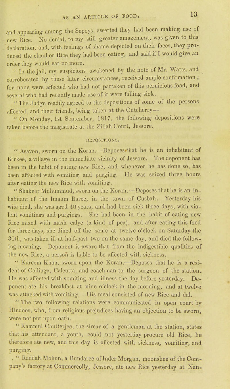 and appearing among the Sepoys, asserted they had been making- use of new Rice. No denial, to my still greater amazement, was given to this declaration, and, with feelings of shame depicted on their faces, they pro- duced the chaul or Rice they had been eating, and said if I would give an order they would eat no more.  In the jail, my suspicions awakened by the note of Mr. Watts, and corroborated by these later circumstances, received ample confirmation ; for none were affected who had not partaken of this pernicious food, and several who had recently made use of it were falling sick. The Judge readily agreed to the depositions of some of the persons affected, and their friends, being taken at the Cutcherry—  On Monday, 1st September, 1817, the following depositions were taken before the magistrate at the Zillah Court, Jessore. DEPOSITIONS.  Asavon, sworn on the Koran.—Deposes«that he is an inhabitant of Kirkee, a village in the immediate vicinity of Jessore. The deponent has been in the habit of eating new Rice, and whenever he has done so, has been affected with vomiting and purging. He was seized three hours after eating the new Rice with vomiting.  Shakeer Muhummud, sworn on the Koran.—Deposes that he is an in- habitant of the Imaum Baree, in the town of Cusbah. Yesterday his wife died, she was aged 40 years, and had been sick three days, with vio- lent vomitings and purgings. She had been in the habit of eating new Rice mixed with mash calye (a kind of pea), and after eating this food for three days, she dined off the same at twelve o'clock on Saturday the 30th, was taken ill at half-past two on the same day, and died the follow- ing morning. Deponent is aware that from the indigestible qualities of the new Rice, a person is liable to be affected with sickness.  Kureem Khan, sworn upon the Koran.—Deposes that he is a resi- dent of Collinga, Calcutta, and coachman to the surgeon of the station. He was affected with vomiting and illness the day before yesterday. De- ponent ate his breakfast at nine o'clock in the morning, and at twelve was attacked with vomiting. His meal consisted of new Rice and dal.  The two following relations were communicated in open court by Hindoos, who, from religious prejudices having an objection to be sworn, were not put upon oath.  Kammul Chutterjee, the sircar of a gentleman at the station, states that his attendant, a youth, could not yesterday procure old Rice, he therefore ate new, and this day is affected with sickness, vomiting, and purging. . *' Raddah Mohun, a Bundaree of Inder Morgan, moonshee of the Com- pany's factory at Commercolly, Jessore, ate new Rice yesterday at Nan-