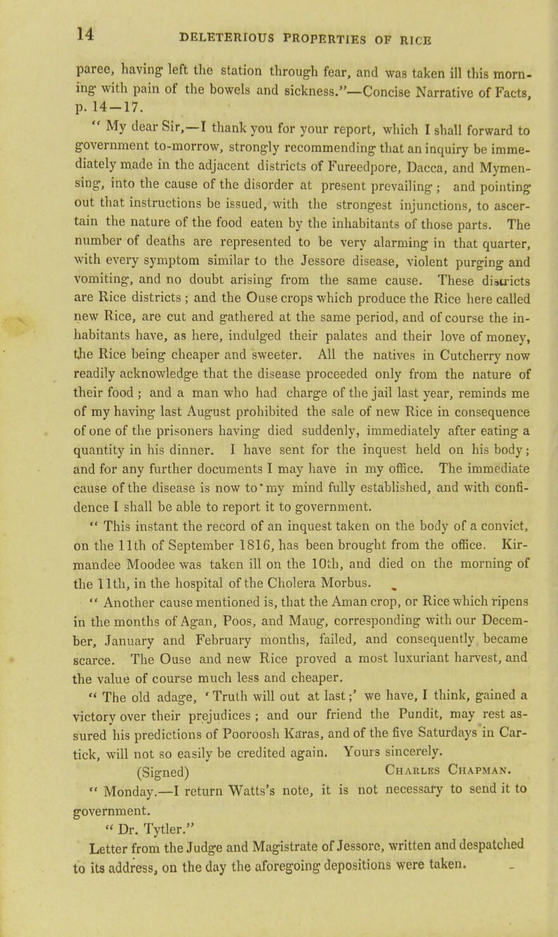 paree, having left the station through fear, and was taken ill this morn- ing with pain of the bowels and sickness.—Concise Narrative of Facts, p. 14-17.  My dear Sir,—I thank you for your report, which I shall forward to government to-morrow, strongly recommending that an inquiry be imme- diately made in the adjacent districts of Fureedpore, Dacca, and Mymen- sing, into the cause of the disorder at present prevailing ; and pointing out that instructions be issued, with the strongest injunctions, to ascer- tain the nature of the food eaten by the inhabitants of those parts. The number of deaths are represented to be very alarming in that quarter, with every symptom similar to the Jessore disease, violent purging and vomiting, and no doubt arising from the same cause. These districts are Rice districts ; and the Ouse crops which produce the Rice here called new Rice, are cut and gathered at the same period, and of course the in- habitants have, as here, indulged their palates and their love of money, the Rice being cheaper and sweeter. All the natives in Cutcherry now readily acknowledge that the disease proceeded only from the nature of their food ; and a man who had charge of the jail last year, reminds me of my having last August prohibited the sale of new Rice in consequence of one of the prisoners having died suddenly, immediately after eating a quantity in his dinner. I have sent for the inquest held on his body; and for any further documents I may have in my office. The immediate cause of the disease is now to* my mind fully established, and with confi- dence I shall be able to report it to government.  This instant the record of an inquest taken on the body of a convict, on the 11th of September 1816, has been brought from the office. Kir- mandee Moodee was taken ill on the 10th, and died on the morning of the 11th, in the hospital of the Cholera Morbus.  Another cause mentioned is, that the Aman crop, or Rice which ripens in the months of Agan, Poos, and Maug, corresponding with our Decem- ber, January and February months, failed, and consequently became scarce. The Ouse and new Rice proved a most luxuriant harvest, and the value of course much less and cheaper.  The old adage, ' Truth will out at lastwe have, I think, gained a victory over their prejudices ; and our friend the Pundit, may rest as- sured his predictions of Pooroosh Karas, and of the five Saturdays in Car- tick, will not so easily be credited again. Yours sincerely. (Signed) Charles Chapman.  Monday.—I return Watts's note, it is not necessary to send it to government. '< Dr. Tytler. Letter from the Judge and Magistrate of Jessore, written and despatched to its address, on the day the aforegoing depositions were taken.