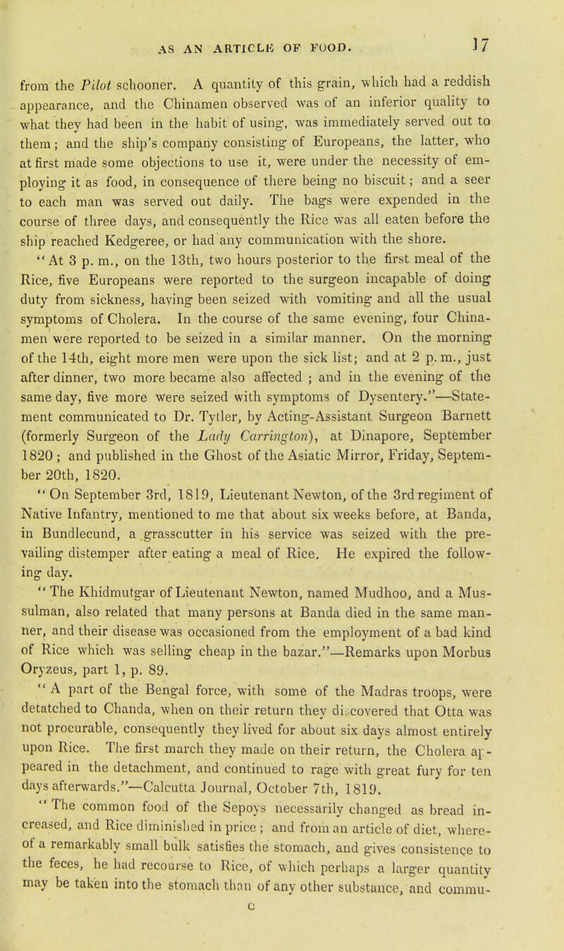 from the Pilot schooner. A quantity of this grain, which had a reddish appearance, and the Chinamen observed was of an inferior quality to what they had been in the habit of using-, was immediately served out to them; and the ship's company consisting of Europeans, the latter, who at first made some objections to use it, were under the necessity of em- ploying it as food, in consequence of there being no biscuit; and a seer to each man was served out daily. The bags were expended in the course of three days, and consequently the Rice was all eaten before the ship reached Kedgeree, or had any communication with the shore. At 3 p. m., on the 13th, two hours posterior to the first meal of the Rice, five Europeans were reported to the surgeon incapable of doing duty from sickness, having been seized with vomiting and all the usual symptoms of Cholera. In the course of the same evening, four China- men were reported to be seized in a similar manner. On the morning1 of the 14th, eight more men were upon the sick list; and at 2 p. m., just after dinner, two more became also affected ; and in the evening of the same day, five more were seized with symptoms of Dysentery.—State- ment communicated to Dr. Tytler, by Acting-Assistant Surgeon Barnett (formerly Surgeon of the Lady Carrington), at Dinapore, September 1820 ; and published in the Ghost of the Asiatic Mirror, Friday, Septem- ber 20th, 1820. On September 3rd, 1819, Lieutenant Newton, of the 3rd regiment of Native Infantry, mentioned to me that about six weeks before, at Banda, in Bundlecund, a grasscutter in his service was seized with the pre- vailing distemper after eating a meal of Rice. He expired the follow- ing day. The Khidmutgar of Lieutenant Newton, named Mudhoo, and a Mus- sulman, also related that many persons at Banda died in the same man- ner, and their disease was occasioned from the employment of a bad kind of Rice which was selling cheap in the bazar.—Remarks upon Morbus Oryzeus, part 1, p. 89.  A part of the Bengal force, with some of the Madras troops, were detatched to Chanda, when on their return they discovered that Otta was not procurable, consequently they lived for about six days almost entirely upon Rice. The first march they made on their return, the Cholera ap- peared in the detachment, and continued to rage with great fury for ten days afterwards.—Calcutta Journal, October 7th, 1819. The common food of the Sepoys necessarily changed as bread in- creased, and Rice diminished in price ; and from an article of diet, where- of a remarkably small bulk satisfies the stomach, and gives consistence to the feces, he had recourse to Rice, of which perhaps a larger quantity may be taken into the stomach than of any other substance, and commu- c