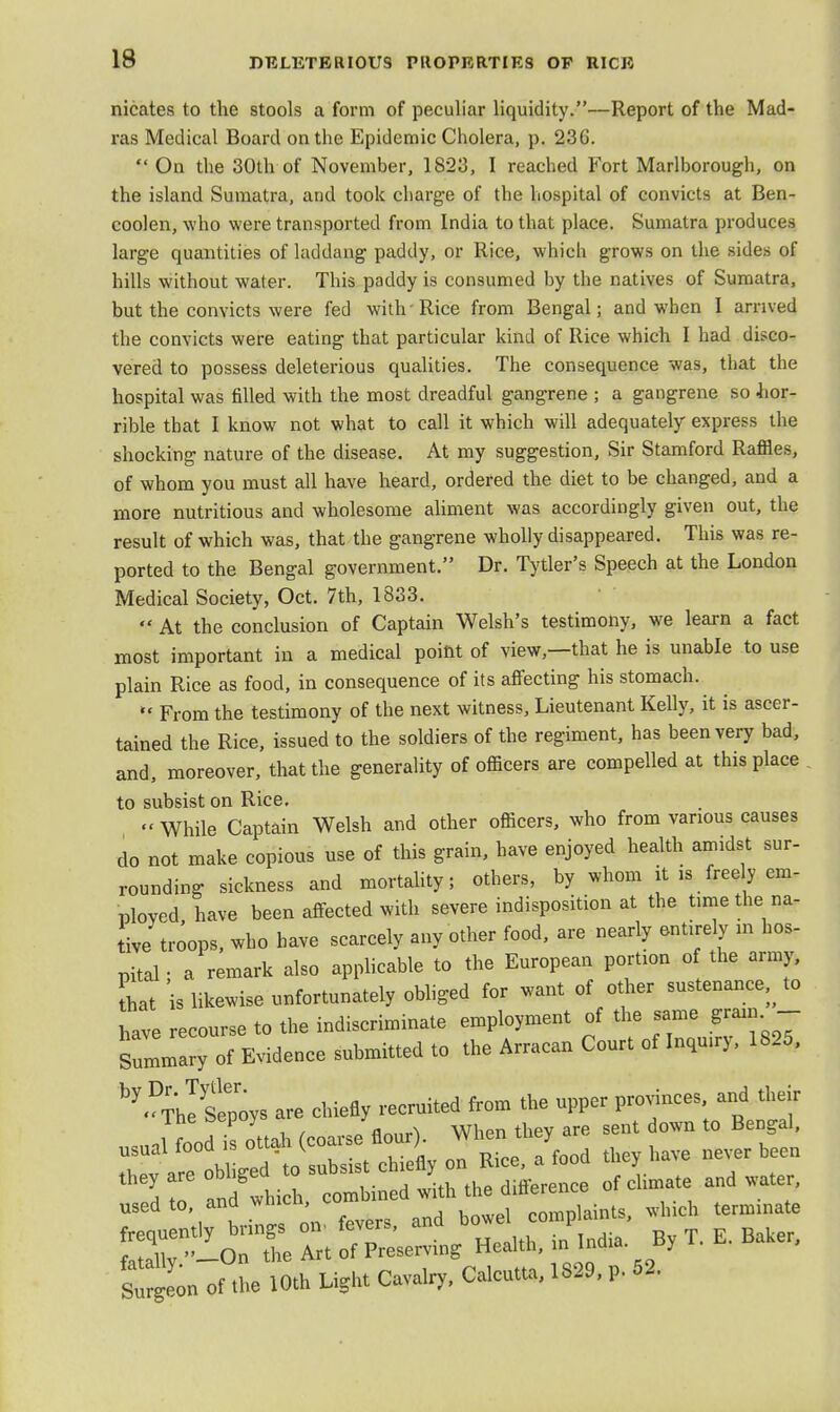 nicates to the stools a form of peculiar liquidity.—Report of the Mad- ras Medical Board on the Epidemic Cholera, p. 236.  On the 30th of November, 1823, I reached Fort Marlborough, on the island Sumatra, and took charge of the hospital of convicts at Ben- coolen, who were transported from India to that place. Sumatra produces large quantities of laddang paddy, or Rice, which grows on the sides of hills without water. This paddy is consumed by the natives of Sumatra, but the convicts were fed with-Rice from Bengal; and when I arrived the convicts were eating that particular kind of Rice which I had disco- vered to possess deleterious qualities. The consequence was, that the hospital was filled with the most dreadful gangrene ; a gangrene so hor- rible that I know not what to call it which will adequately- express the shocking nature of the disease. At my suggestion, Sir Stamford Raffles, of whom you must all have heard, ordered the diet to be changed, and a more nutritious and wholesome aliment was accordingly given out, the result of which was, that the gangrene wholly disappeared. This was re- ported to the Bengal government. Dr. Tytler's Speech at the London Medical Society, Oct. 7th, 1833. *' At the conclusion of Captain Welsh's testimony, we learn a fact most important in a medical point of view,—that he is unable to use plain Rice as food, in consequence of its affecting his stomach.  From the testimony of the next witness, Lieutenant Kelly, it is ascer- tained the Rice, issued to the soldiers of the regiment, has been very bad, and, moreover, that the generality of officers are compelled at this place to subsist on Rice. « While Captain Welsh and other officers, who from various causes do not make copious use of this grain, have enjoyed health amidst sur- rounding sickness and mortality; others, by whom it » freely em- ployed have been affected with severe indisposition at the time the na- tive troops, who have scarcely any other food, are nearly entirely in hos- pital • a remark also applicable to the European portion of the army, that s likewise unfortunately obliged for want of other sustenance, to have recourse to the indiscriminate employment of the same grain - Summary of Evidence submitted to the Arracan Court of Inqmry, 1825, ^TZtpoys are chiefly recruited from the upper provinces and their ine oepuy J when they are sent down to Bengal, USM, food* K««™he /food they have bcen T and thi h tm i with the difference of climate and water, osedto andwh,ch com complaints, which terminate frequently brings on fevers, ana oo l ,„ 'Hv »_On the Art of Preserving Health, m Inaia. By sTrgeo of the 10th Light Cavalry, Calcutta, 1829, p. 52.