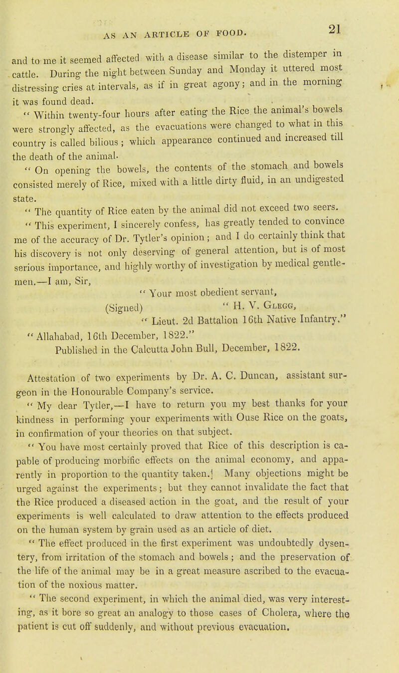 and to me it seemed affected with a disease similar to the distemper in cattle. During the night between Sunday and Monday it uttered most distressing cries at intervals, as if in great agony; and in the mormng it was found dead.  Within twenty-four hours after eating the Rice the animal's bowels were strongly affected, as the evacuations were changed to what in this country is called bilious ; which appearance continued and increased till the death of the animal-  On opening the bowels, the contents of the stomach and bowels consisted merely of Rice, mixed with a little dirty fluid, in an undigested state.  The quantity of Rice eaten by the animal did not exceed two seers.  This experiment, I sincerely confess, has greatly tended to convince me of the accuracy of Dr. Tytler's opinion ; and I do certainly think that his discovery is not only deserving of general attention, but is of most serious importance, and highly worthy of investigation by medical gentle- men.—I am, Sir,  Your most obedient servant, (Signed)  H. V. Glegg,  Lieut. 2d Battalion 16th Native Infantry. Allahabad, 16th December, 1822. Published in the Calcutta John Bull, December, 1822. Attestation of two experiments by Dr. A. C. Duncan, assistant sur- geon in the Honourable Company's service.  My dear Tytler,—I have to return you my best thanks for your kindness in performing your experiments with Ouse Rice on the goats, in confirmation of your theories on that subject.  You have most certainly proved that Rice of this description is ca- pable of producing morbific effects on the animal economy, and appa- rently in proportion to the quantity taken.] Many objections might be urged against the experiments; but they cannot invalidate the fact that the Rice produced a diseased action in the goat, and the result of your experiments is well calculated to draw attention to the effects produced on the human system by grain used as an article of diet.  The effect produced in the first experiment was undoubtedly dysen- tery, from irritation of the stomach and bowels ; and the preservation of the life of the animal may be in a great measure ascribed to the evacua- tion of the noxious matter.  The second experiment, in which the animal died, was very interest- ing, as it bore so great an analogy to those cases of Cholera, where the patient is cut off suddenly, and without previous evacuation.