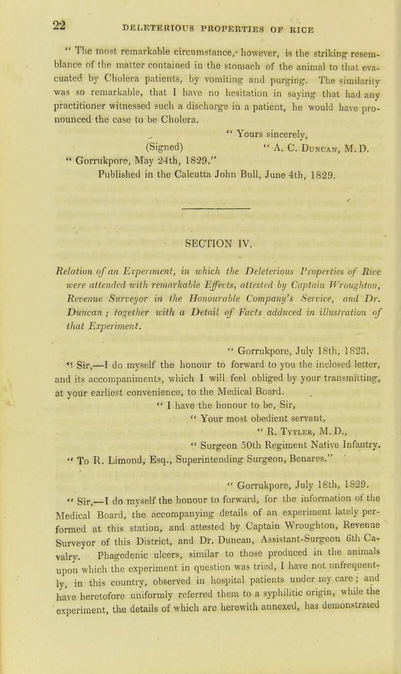  The most remarkable circumstance,- however, is the striking resem- blance of the matter contained in the stomach of the animal to that eva- cuated by Cholera patients, by vomiting- and purging-. The similarity was so remarkable, that I have no hesitation in saying that had any practitioner witnessed such a discharge in a patient, he would have pro- nounced the case to be Cholera.  Yours sincerely, (Signed)  A. C. Duncan, M. D. u Gorrukpore, May 24th, 1829. Published in the Calcutta John Bull, June 4th, 1829. SECTION IV. Relation of an Experiment, in which the Deleterious Properties of Rice were attended with remarkable Effects, attested by Captain Wroughton, Revenue Surveyor in the Honourable Company's Service, and Dr. Duncan • together with a Detail of Facts adduced in illustration of that Experiment.  Gorrukpore, July 18th, 1823. • Sir,—I do myself the honour to forward to you the inclosed letter, and its accompaniments, which I will feel obliged by your transmitting, at your earliest convenience, to the Medical Board.  I have the honour to be, Sir,  Your most obedient servant,  R. Tytler, M. D.,  Surgeon 50th Regiment Native Infantry.  To R. Limond, Esq., Superintending Surgeon, Benares.  Gorrukpore, July 18th, 1829. << giFj I do myself the honour to forward, for the information of the Medical Board, the accompanying details of an experiment lately per- formed at this station, and attested by Captain Wroughton, Revenue Surveyor of this District, and Dr. Duncan, Assistant-Surgeon 6th Ca- valry. Phagedenic ulcers, similar to those produced in the animals upon Which the experiment in question was tried, I have not unfrequent- ly, in this country, observed in hospital patients under my care ■ and have heretofore uniformly referred them to a syphilitic origin, while the experiment, the details of which are herewith annexed, has demonstrated