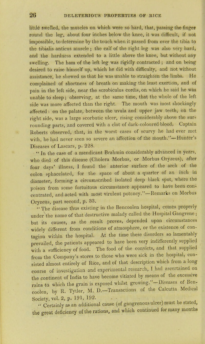 little swelled, the muscles on which were so hard, that, passing the finger round the leg, about four inches below the knee, it was difficult, if not impossible, to determine by the touch when it passed from over the tibia to the tibialis anticus muscle ; the calf of the right leg was also very hard, and the hardness extended to a little above the knee, but without any swelling. The ham of the left leg was rigidly contracted ; and on being desired to raise himself up, which he did with difficulty, and not without assistance, he showed us that he was unable to straighten the limbs. He complained of shortness of breath on making the least exertion, and of pain in the left side, near the scrobiculus cordis, on which he said he was unable to sleep; observing, at the same time, that the whole of the left side was more affected than the right. The mouth was most shockingly affected: on the palate, between the uvula and upper jaw teeth, on the right side, was a large scorbutic ulcer, rising considerably above the sur- rounding parts, and covered with a clot of dark-coloured blood. Captain Roberts observed, that, in the worst cases of scurvy he had ever met with, he had never seen so severe an affection of the mouth.—Hunter's Diseases of Lascars, p. 228.  In the case of a mendicant Brahmin considerably advanced in years, who died of this disease (Cholera Morbus, or Morbus Oryzeus), after four days' illness, I found the anterior surface of the arch of the colon sphacelated, for the space of about a quarter of an inch in diameter, forming a circumscribed isolated deep black spot, where the poison from some fortuitous circumstance appeared to have been con- centrated, and acted with most virulent potency.—Remarks on Morbus Oryzeus, part second, p. 33.  The disease thus existing in the Bencoolen hospital, comes properly under the name of that destructive malady called the Hospital Gangrene; but its causes, as the result proves, depended upon circumstances widely different from conditions of atmosphere, or the existence of con- tagion within the hospital. At the time these disorders so lamentably prevailed, the patients appeared to have been very indifferently supplied with a sufficiency of food. The food of the convicts, and that supplied from the Company's stores to those who were sick in the hospital, con- sisted almost entirely of Rice, and of that description which from a long course of investigation and experimental research, I had ascertained on the continent of India to have become vitiated by means of the excessive rains to which the grain is exposed whilst growing.-Diseases of Ben- coolen, by R. Tytler, M. D.—Transactions of the Calcutta Medical Society, vol. 2, p. 191, 192. « Certainly as an additional cause (of gangrenous ulcer) must be stated, the great deficiency of the rations, and which continued for many months