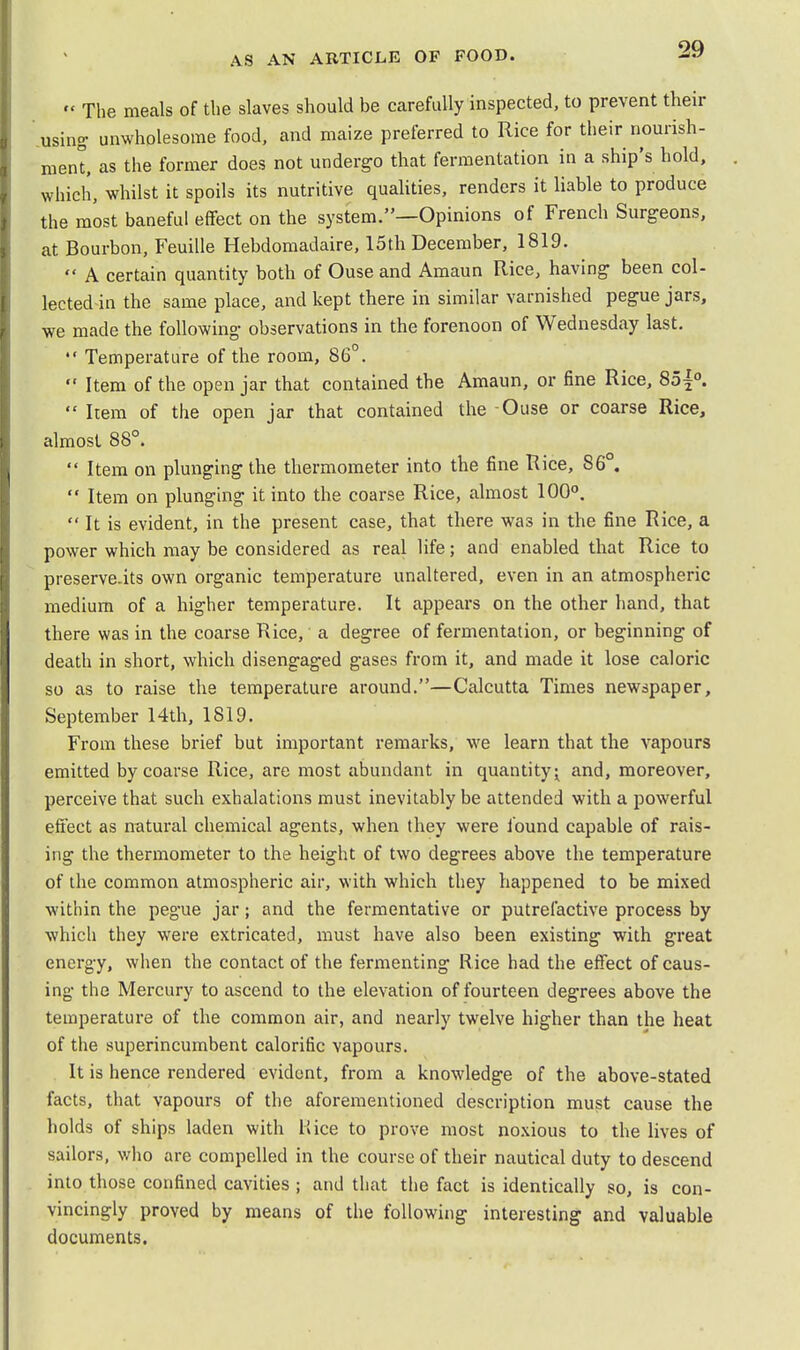  The meals of the slaves should be carefully inspected, to prevent their using unwholesome food, and maize preferred to Rice for their nourish- ment, as the former does not undergo that fermentation in a ship's hold, which, whilst it spoils its nutritive qualities, renders it liable to produce the most baneful effect on the system.—Opinions of French Surgeons, at Bourbon, Feuille Hebdomadaire, 15th December, 1819.  A certain quantity both of Ouse and Amaun Rice, having been col- lected in the same place, and kept there in similar varnished pegue jars, we made the following observations in the forenoon of Wednesday last.  Temperature of the room, 86°.  Item of the open jar that contained the Amaun, or fine Rice, 85|°.  Item of the open jar that contained the Ouse or coarse Rice, almost 88°.  Item on plunging the thermometer into the fine Rice, 86 .  Item on plunging it into the coarse Rice, almost 100°.  It is evident, in the present case, that there was in the fine Rice, a power which may be considered as real life; and enabled that Rice to preserve-its own organic temperature unaltered, even in an atmospheric medium of a higher temperature. It appears on the other hand, that there was in the coarse Rice, a degree of fermentation, or beginning of death in short, which disengaged gases from it, and made it lose caloric so as to raise the temperature around.—Calcutta Times newspaper, September 14th, 1819. From these brief but important remarks, we learn that the vapours emitted by coarse Rice, are most abundant in quantity j and, moreover, perceive that such exhalations must inevitably be attended with a powerful effect as natural chemical agents, when they were found capable of rais- ing the thermometer to the height of two degrees above the temperature of the common atmospheric air, with which they happened to be mixed within the pegue jar; and the fermentative or putrefactive process by which they were extricated, must have also been existing with great energy, when the contact of the fermenting Rice had the effect of caus- ing the Mercury to ascend to the elevation of fourteen degrees above the temperature of the common air, and nearly twelve higher than the heat of the superincumbent calorific vapours. It is hence rendered evident, from a knowledge of the above-stated facts, that vapours of the aforementioned description must cause the holds of ships laden with Kice to prove most noxious to the lives of sailors, who are compelled in the course of their nautical duty to descend into those confined cavities ; and that the fact is identically so, is con- vincingly proved by means of the following interesting and valuable documents.