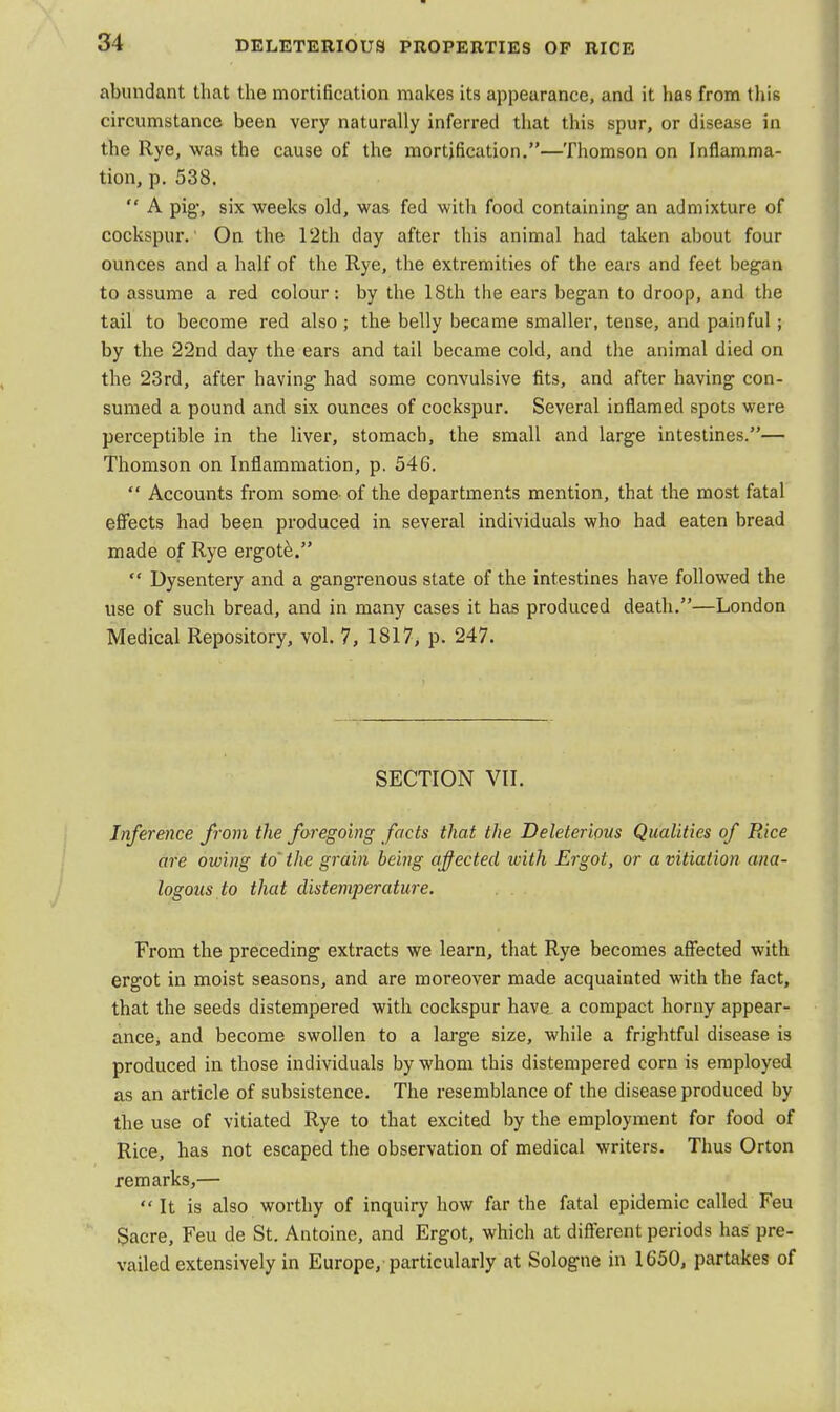 abundant that the mortification makes its appearance, and it has from this circumstance been very naturally inferred that this spur, or disease in the Rye, was the cause of the mortification.—Thomson on Inflamma- tion, p. 538.  A pig-, six weeks old, was fed with food containing an admixture of cockspur.' On the 12th day after this animal had taken about four ounces and a half of the Rye, the extremities of the ears and feet began to assume a red colour: by the 18th the ears began to droop, and the tail to become red also; the belly became smaller, tense, and painful ; by the 22nd day the ears and tail became cold, and the animal died on the 23rd, after having had some convulsive fits, and after having con- sumed a pound and six ounces of cockspur. Several inflamed spots were perceptible in the liver, stomach, the small and large intestines.— Thomson on Inflammation, p. 546.  Accounts from some' of the departments mention, that the most fatal effects had been produced in several individuals who had eaten bread made of Rye ergote.  Dysentery and a gangrenous state of the intestines have followed the use of such bread, and in many cases it has produced death.—London Medical Repository, vol. 7, 1817, p. 247. SECTION VII. Inference from the foregoing facts that the Deleterious Qualities of Rice are owing to' the grain being affected with Ergot, or a vitiation ana- logous to that distemperature. From the preceding extracts we learn, that Rye becomes affected with ergot in moist seasons, and are moreover made acquainted with the fact, that the seeds distempered with cockspur hava a compact horny appear- ance, and become swollen to a large size, while a frightful disease is produced in those individuals by whom this distempered corn is employed as an article of subsistence. The resemblance of the disease produced by the use of vitiated Rye to that excited by the employment for food of Rice, has not escaped the observation of medical writers. Thus Orton remarks,—  It is also worthy of inquiry how far the fatal epidemic called Feu Sacre, Feu de St. Antoine, and Ergot, which at different periods has pre- vailed extensively in Europe, particularly at Sologne in 1650, partakes of