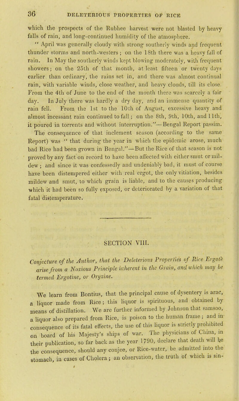 which the prospects of the Rubhee harvest were not blasted by heavy falls of rain, and long-continued humidity of the atmosphere.  April was generally cloudy with strong- southerly winds and frequent thunder storms and north-westers ; on the 18th there was a heavy fall of rain. In May the southerly winds kept blowing moderately, with frequent showers; on the 25th of that month, at least fifteen or twenty days earlier than ordinary, the rains set in, and there was almost continual rain, with variable winds, close weather, and heavy clouds, till its close. From the 4th of June to the end of the month there was scarcely a fair day. In July there was hardly a dry day, and an immense quantity of rain fell. From the 1st to the 10th of August, excessive heavy and almost incessant rain continued to fall; on the 8th, 9th, 10th, and 11th, it poured in torrents and without interruption.—Bengal Report passim. The consequence of that inclement season (according to the same Report) was  that during the year in which the epidemic arose, much bad Rice had been grown in Bengal.—But the Rice of that season is not proved by any fact on record to have been affected with either smut or mil- dew ; and since it was confessedly and undeniably bad, it must of course have been distempered either with real ergot, the only vitiation, besides mildew and smut, to which grain is liable, and to the causes producing which it had been so fully exposed, or deteriorated by a variation of that fatal distemperature. SECTION VIII. Conjecture of the Author, that the Deleterious Properties of Rice Ergote arise from a Noxious Principle inherent in the Grain, and which may be termed Ergotine, or Oryzine. We learn from Bontius, that the principal cause of dysentery is arac, a liquor made from Rice; this liquor is spirituous, and obtained by means of distillation. We are further informed by Johnson that samsoo, a liquor also prepared from Rice, is poison to the human frame ; and in- consequence of its fatal effects, the use of this liquor is strictly prohibited on board of his Majesty's ships of war. The physicians of China, in their publication, so far back as the year 1790, declare that death will be the consequence, should any conjee, or Rice-water, be admitted into the stomach, in cases of Cholera; an observation, the truth of which is sin-