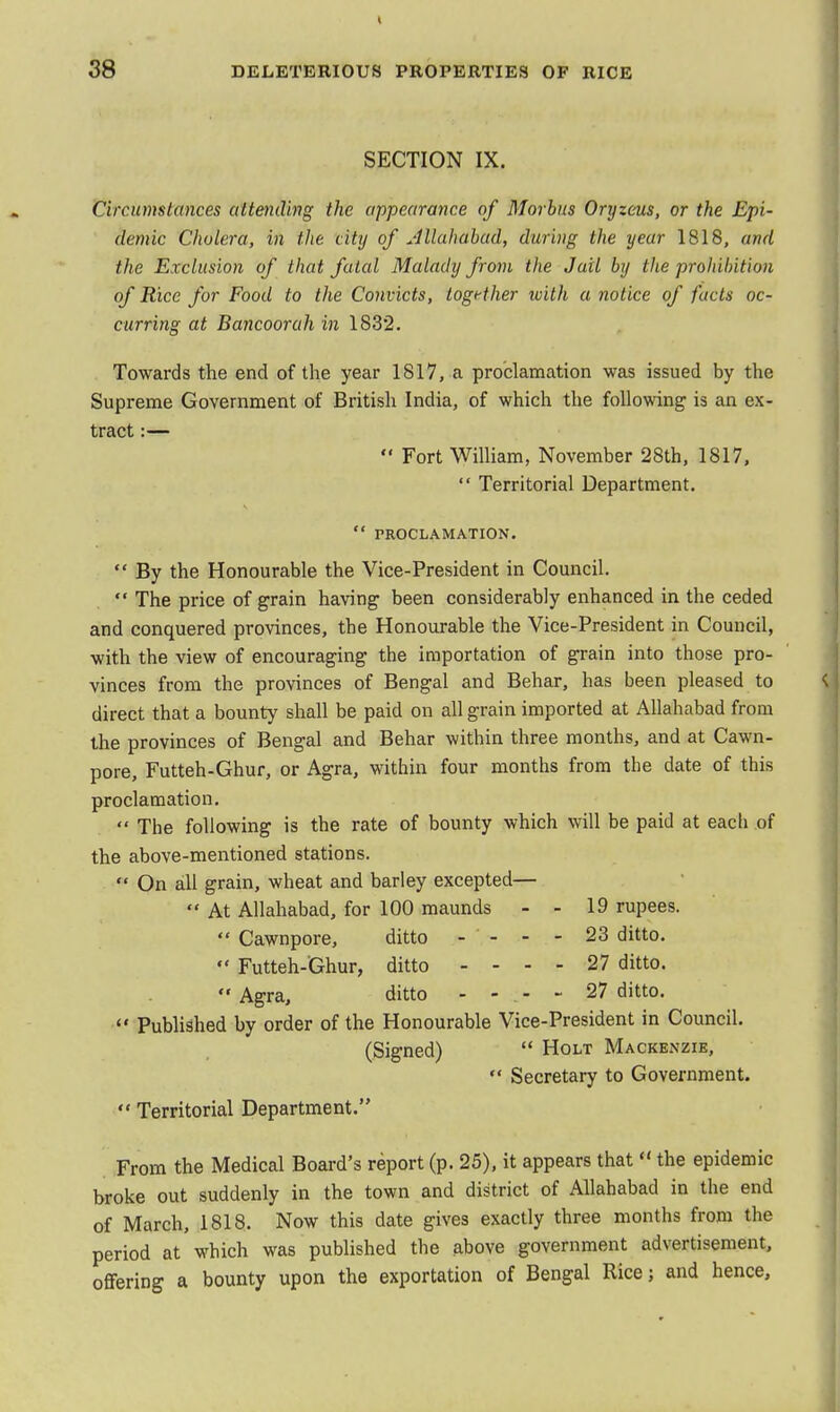 SECTION IX. Circumstances attending the appearance of Morbus Oryzeus, or the Epi- demic Cholera, in the. city of Jllahabad, during the year 1818, and the Exclusion of that fated Malady from the Jail by the prohibition of Rice for Food to the Convicts, together with a notice of facts oc- curring at Bancoorah in 1832. Towards the end of the year 1817, a proclamation was issued by the Supreme Government of British India, of which the following is an ex- tract :—  Fort William, November 28th, 1817,  Territorial Department.  PROCLAMATION.  By the Honourable the Vice-President in Council.  The price of grain having been considerably enhanced in the ceded and conquered provinces, the Honourable the Vice-President in Council, with the view of encouraging the importation of grain into those pro- vinces from the provinces of Bengal and Behar, has been pleased to direct that a bounty shall be paid on all grain imported at Allahabad from the provinces of Bengal and Behar within three months, and at Cawn- pore, Futteh-Ghur, or Agra, within four months from the date of this proclamation.  The following is the rate of bounty which will be paid at each of the above-mentioned stations.  On all grain, wheat and barley excepted— «' At Allahabad, for 100 maunds - - 19 rupees.  Cawnpore, ditto - - - - 23 ditto.  Futteh-Ghur, ditto - - - - 27 ditto.  Agra, ditto - - - - 27 ditto.  Published by order of the Honourable Vice-President in Council. (Signed)  Holt Mackenzie,  Secretary to Government.  Territorial Department. From the Medical Board's report (p. 25), it appears that  the epidemic broke out suddenly in the town and district of Allahabad in the end of March, 1818. Now this date gives exactly three months from the period at which was published the above government advertisement, offering a bounty upon the exportation of Bengal Rice; and hence,