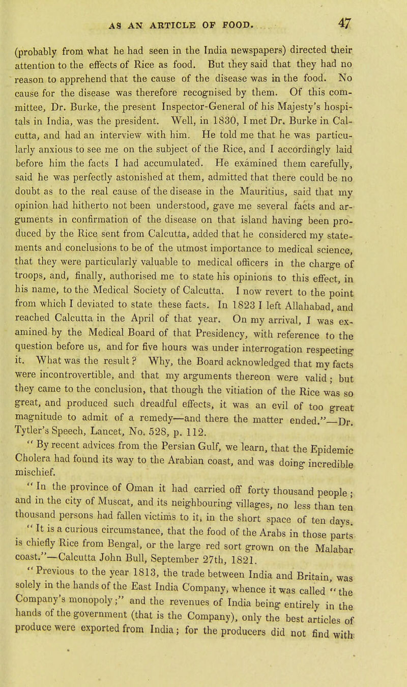 (probably from what he had seen in the India newspapers) directed their attention to the effects of Rice as food. But they said that they had no reason to apprehend that the cause of the disease was in the food. No cause for the disease was therefore recognised by them. Of this com- mittee, Dr. Burke, the present Inspector-General of his Majesty's hospi- tals in India, was the president. Well, in 1830, I met Dr. Burke in Cal- cutta, and had an interview with him. He told me that he was particu- larly anxious to see me on the subject of the Rice, and I accordingly laid before him the facts I had accumulated. He examined them carefully, said he was perfectly astonished at them, admitted that there could be no doubt as to the real cause of the disease in the Mauritius, said that my opinion had hitherto not been understood, gave me several facts and ar- guments in confirmation of the disease on that island having- been pro- duced by the Rice sent from Calcutta, added that he considered my state- ments and conclusions to be of the utmost importance to medical science, that they were particularly valuable to medical officers in the charge of troops, and, finally, authorised me to state his opinions to this effect, in his name, to the Medical Society of Calcutta. I now revert to the point from which I deviated to state these facts. In 1823 I left Allahabad, and reached Calcutta in the April of that year. On my arrival, I was ex- amined by the Medical Board of that Presidency, with reference to the question before us, and for five hours was under interrogation respecting it. What was the result ? Why, the Board acknowledged that my facts were incontrovertible, and that my arguments thereon were valid; but they came to the conclusion, that though the vitiation of the Rice was so great, and produced such dreadful effects, it was an evil of too great magnitude to admit of a remedy—and there the matter ended.—Dr. Tytler's Speech, Lancet, No. 528, p. 112.  By recent advices from the Persian Gulf, we learn, that the Epidemic Cholera had found its way to the Arabian coast, and was doing incredible mischief.  In the province of Oman it had carried off forty thousand people • and in the city of Muscat, and its neighbouring villages, no less than ten thousand persons had fallen victims to it, in the short space of ten days  It is a curious circumstance, that the food of the Arabs in those parts is chiefly Rice from Bengal, or the large red sort grown on the Malabar coast.—Calcutta John Bull, September 27th, 1821.  Previous to the year 1813, the trade between India and Britain was solely in the hands of the East India Company, whence it was called ' the Company's monopoly; and the revenues of India being entirely in the hands of the government (that is the Company), only the best articles of produce were exported from India; for the producers did not find with