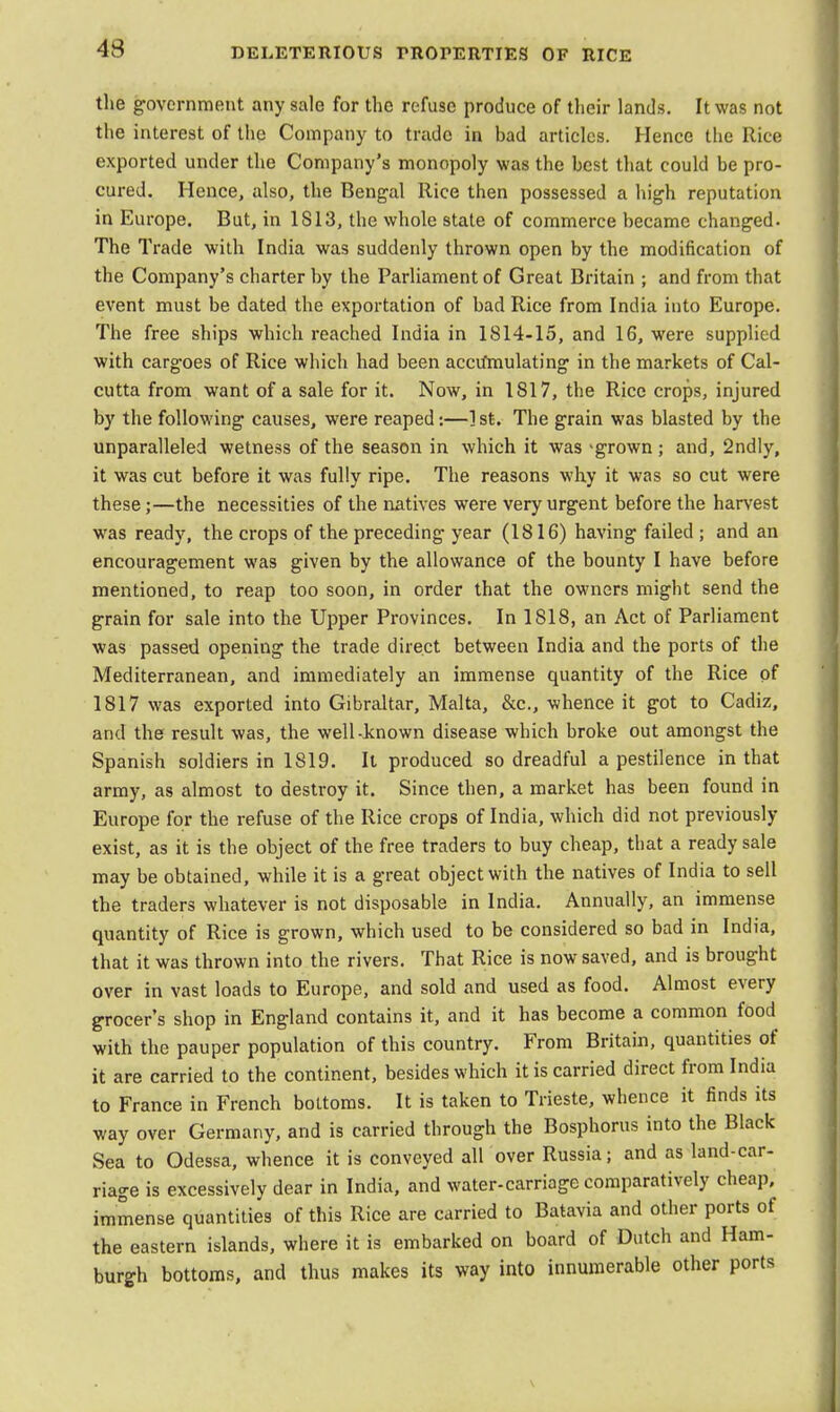 43 the government any sale for the refuse produce of their lands. It was not the interest of the Company to trade in bad articles. Hence the Rice exported under the Company's monopoly was the best that could be pro- cured. Hence, also, the Bengal Rice then possessed a high reputation in Europe. But, in IS 13, the whole state of commerce became changed- The Trade with India was suddenly thrown open by the modification of the Company's charter by the Parliament of Great Britain ; and from that event must be dated the exportation of bad Rice from India into Europe. The free ships which reached India in 1814-15, and 16, were supplied with cargoes of Rice which had been accifmulating in the markets of Cal- cutta from want of a sale for it. Now, in 1817, the Rice crops, injured by the following causes, were reaped:—] sfc. The grain was blasted by the unparalleled wetness of the season in which it was -grown ; and, 2ndly, it was cut before it was fully ripe. The reasons why it was so cut were these;—the necessities of the natives were very urgent before the harvest was ready, the crops of the preceding year (1816) having failed ; and an encouragement was given by the allowance of the bounty I have before mentioned, to reap too soon, in order that the owners might send the grain for sale into the Upper Provinces. In 1S18, an Act of Parliament was passed opening the trade direct between India and the ports of the Mediterranean, and immediately an immense quantity of the Rice of 1817 was exported into Gibraltar, Malta, &c, whence it got to Cadiz, and the result was, the well-known disease which broke out amongst the Spanish soldiers in 1819. It produced so dreadful a pestilence in that army, as almost to destroy it. Since then, a market has been found in Europe for the refuse of the Rice crops of India, which did not previously exist, as it is the object of the free traders to buy cheap, that a ready sale may be obtained, while it is a great object with the natives of India to sell the traders whatever is not disposable in India. Annually, an immense quantity of Rice is grown, which used to be considered so bad in India, that it was thrown into the rivers. That Rice is now saved, and is brought over in vast loads to Europe, and sold and used as food. Almost every grocer's shop in England contains it, and it has become a common food with the pauper population of this country. From Britain, quantities of it are carried to the continent, besides which it is carried direct from India to France in French bottoms. It is taken to Trieste, whence it finds its way over Germany, and is carried through the Bosphorus into the Black Sea to Odessa, whence it is conveyed all over Russia; and as land-car- riage is excessively dear in India, and water-carriage comparatively cheap, immense quantities of this Rice are carried to Batavia and other ports of the eastern islands, where it is embarked on board of Dutch and Ham- burgh bottoms, and thus makes its way into innumerable other ports