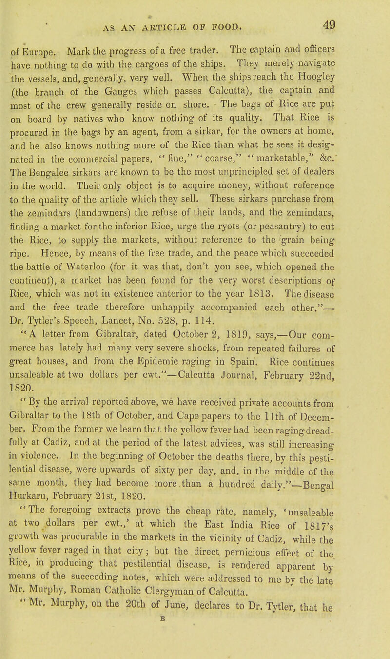 of Europe. Mark the progress of a free trader. The captain and officers have nothing to do with the cargoes of the ships. They merely navigate the vessels, and, generally, very well. When the ships reach the Hoogley (the branch of the Ganges which passes Calcutta), the captain and most of the crew generally reside on shore. The bags of Rice are put on board by natives who know nothing of its quality. That Rice is procured in the bags by an agent, from a sirkar, for the owners at home, and he also knows nothing more of the Rice than what he sees it desig- nated in the commercial papers, fine, coarse,'5 marketable, &c. The Bengalee sirkars are known to be the most unprincipled set of dealers in the world. Their only object is to acquire money, without reference to the quality of the article which they sell. These sirkars purchase from the zemindars (landowners) the refuse of their lands, and the zemindars, finding a market for the inferior Rice, urge the ryots (or peasantry) to cut the Rice, to supply the markets, without reference to the :grain being ripe. Hence, by means of the free trade, and the peace which succeeded the battle of Waterloo (for it was that, don't you see, which opened the continent), a market has been found for the very worst descriptions of Rice, which was not in existence anterior to the year 1813. The disease and the free trade therefore unhappily accompanied each other.— Dr. Tytler's Speech, Lancet, No. 528, p. 114. A letter from Gibraltar, dated October 2, 181,9, says,—Our com- merce has lately had many very severe shocks, from repeated failures of great houses, and from the Epidemic raging in Spain. Rice continues unsaleable at two dollars per cwt.—Calcutta Journal, February 22nd, 1820.  By the arrival reported above, we have received private accounts from Gibraltar to the 18th of October, and Cape papers to the 11 th of Decem- ber. From the former we learn that the yellow fever had been ragingdread- fully at Cadiz, and at the period of the latest advices, was still increasing in violence. In the beginning of October the deaths there, by this pesti- lential disease, were upwards of sixty per day, and, in the middle of the same month, they had become more , than a hundred daily.—Bengal Hurkaru, February 21st, 1820. The foregoing extracts prove the cheap rate, namely, 'unsaleable at two dollars per cwt./ at which the East India Rice of 1817's growth was procurable in the markets in the vicinity of Cadiz, while the yellow fever raged in that city; but the direct pernicious effect of the Rice, in producing that pestilential disease, is rendered apparent by means of the succeeding notes, which were addressed to me by the late Mr. Murphy, Roman Catholic Clergyman of Calcutta.  Mr. Murphy, on the 20th of June, declares to Dr. Tytler, that he E