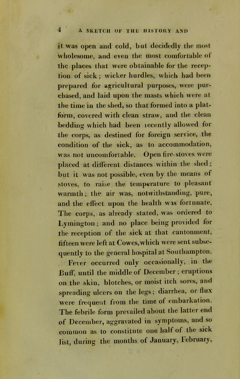 it was open and cold, but decidedly the most wholesome, and even the most comfortable of the places that were obtainable for the recep- tion of sick ; wicker hurdles, which had been prepared for agricultural purposes, were pur- chased, and laid upon the masts which were at the time in the shed, so that formed into a plat- form, covered with clean straw, and the clean bedding which had been lecently allowed for the corps, as destined for foreign service, the condition of the sick, as to accommodation, was not uncomfortable. Open fire-stoves were placed at different distances within the shed; but it was not possible, even by the means of stoves, to raise the temperature to pleasant warmth; the air was, notwithstanding, pure, and the effect upon the health was fortunate. The corps, as already stated, was ordered to Lymington; and no place being provided for the reception of the sick at that cantonment, fifteen were left at Cowes, which were sent subse- quently to the general hospital at Southampton. Fever occurred only occasionally, in the Buff, until the middle of December; eruptions on the skin, blotches, or moist itch sores, and spreading ulcers on the legs; diarrhea, or flux were frequent from the time of embarkation. The febrile form prevailed about the latter end of December, aggravated in symptoms, and so common as to constitute one half of the sick list, during the months of January, February,