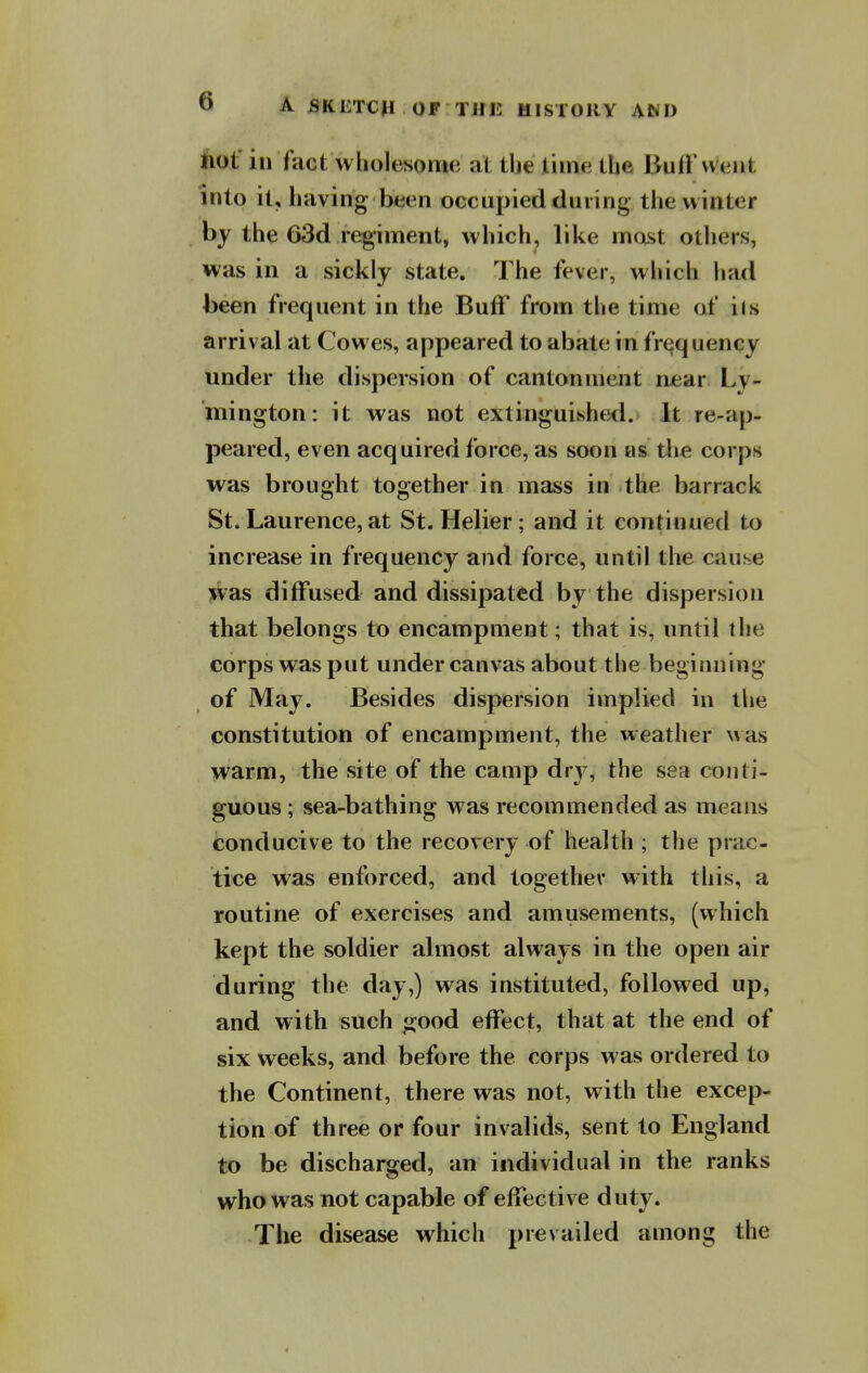 Aot' in fact wholesome at the lime the Buff went into it, having been occupied during the w inter by the 63d regiment, which, like most otliers, was in a sickly state. The fever, which had been frequent in the BufF from the time of ils arrival at Cowes, appeared to abate in frequency under the dispersion of cantonment near Ly- mington: it was not extinguished. It re-ap- peared, even acquired force, as soon as tlie corps was brought together in mass in the barrack St. Laurence, at St. Helier; and it continued to increase in frequency and force, until the cause was diffused and dissipated by the dispersion that belongs to encampment; that is, until the corps was put under canvas about the beginning of May. Besides dispersion implied in the constitution of encampment, the weather \^as warm, the site of the camp dry, the sea conti- guous ; sea-bathing was recommended as means conducive to the recovery of health ; the prac- tice was enforced, and together with this, a routine of exercises and amusements, (which kept the soldier almost always in the open air during the day,) was instituted, followed up, and with such good effect, that at the end of six weeks, and before the corps was ordered to the Continent, there was not, with the excep- tion of three or four invalids, sent to England to be discharged, an individual in the ranks who was not capable of effective duty. The disease which prevailed among the
