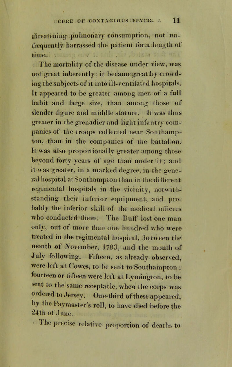tfireatening puliTionary consumption^, not nn- £iequentlj. harrassed the patient for a ItMigth of time. The mortality of the disease under view, was not great inherently; it became great by crowds i-ng the subjects of it into ill-ventilated hospitals. It appeared to be greater among men of a full habit and large size, than among those of slender figure and middle stature. It was thus greater in the grenadier and light infantry com- panies of the troops collected near Southamp- ton, than in the companies of tlie battalion. It was also proportionally greater among those beyond forty years of age than under it; and it was greater, in a marked degree, in the gene- ral hospital at Southampton than in the different regimental hospitals in the vicinity, notwith- standing their inferior equipment, and pro- bably the inferior skill of the medical officers, who conducted them. The Buff lost one man only, out of more than one hundred who were treated in the regimental hospital, between the month of November, 1793, and the month of July following. Fifteen, as already observed, were left at Cowes, to be sent to Southampton ; fourteen or fifteen were left at Lymington, to be s«nt to the same receptacle, when the corps was ordered to Jersey. One-third of these appeared, by the Paymaster's roll, to have died before the 24th of June. • Tlie precise relative proportion of deaths to