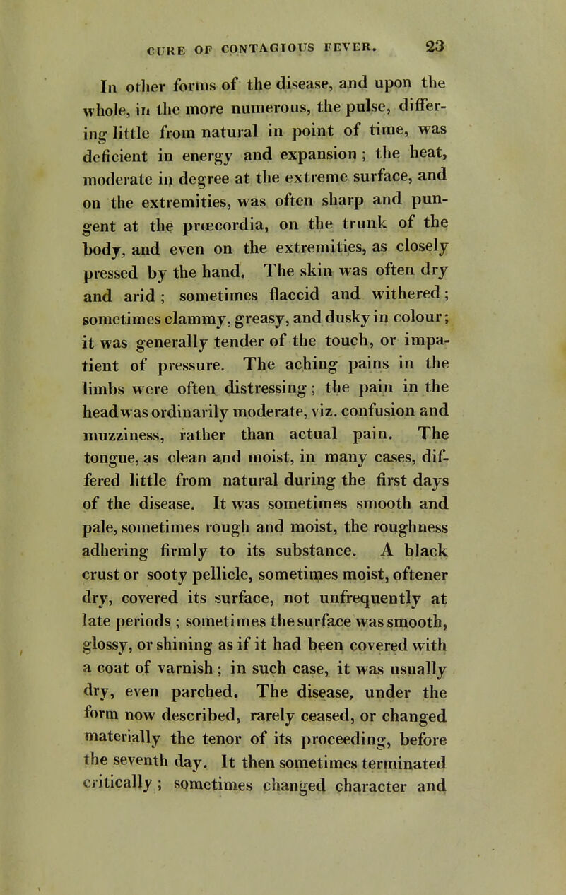 In otlier forms of the disease, ajid upon the whole, in the more numerous, the pulse, differ- ing little from natural in point of time, was deficient in energy and expansion ; the heat, moderate in degree at the extreme surface, and on the extremities, was often sharp and pun- gent at the prcecordia, on the trunk of the bodj, and even on the extremities, as closely pressed by the hand. The skin was often dry and arid ; sometimes flaccid and withered; sometimes clammy, greasy, and dusky in colour; it was generally tender of the touch, or impa- tient of pressure. The aching pains in the limbs were often distressing; the pain in the headwasordinarilv moderate, viz. confusion and muzziness, rather than actual pain. The tongue, as clean and moist, in many cases, dif- fered little from natural during the first days of the disease. It was sometimes smooth and pale, sometimes rough and moist, the roughness adhering firmly to its substance. A black crust or sooty pellicle, sometimes moist, oftener dry, covered its surface, not unfrequently at late periods ; sometimes the surface was smooth, glossy, or shining as if it had been covered with a coat of varnish ; in sijch case, it was usually dry, even parched. The disease, under the form now described, rarely ceased, or changed materially the tenor of its proceeding, before the seventh day. It then sometimes terminated critically ; sometimes changed character and