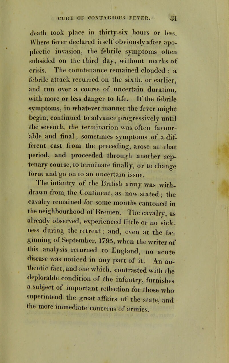 death took place in thirtj-six hours or less. Where fever declared itself obviously after apo- plectic invasion, the febrile symptoms often subsided on the third day, without marks of crisis. The countenance remained clouded : a febrile attack recurred on the sixth, or earlier, and run over a course of uncertain duration, with more or less danger to life. If the febrile symptoms, in whatever manner the fever might begin, continued to advance progressively until the seventh, the termination was often fa\'our- able and final; sometimes symptoms of a dif- ferent cast from the preceding, arose at that period, and proceeded through another sep- tenary course, to terminate finally, or to change form and go on to an uncertain issue. The infantry of the British army was with- drawn from, the Continent, as now stated; the cavalry remained for some months cantoned in the neighbourhood of Bremen. The cavalry, as already observed, experienced little or no sick- ness during the retreat; and, even at the be- ginning of September, 1795, when the writer of this analysis returned to England, no acute disease was noticed in any part of it. An au- thentic fact, and one which, contrasted with the deplorable condition of the infantry, furnishes a subject of important reflection for those who superintend the great affairs of the state, and the more immediate concerns of armies.