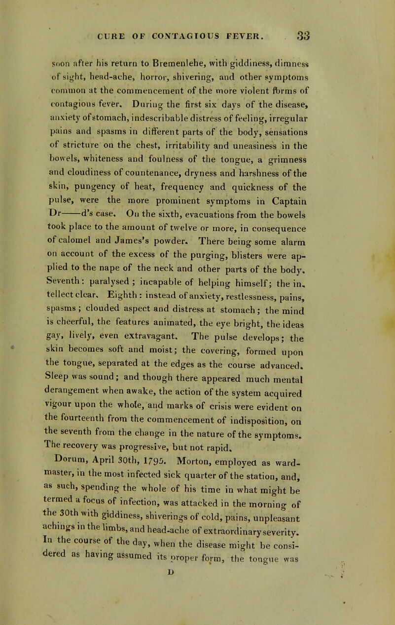 soon after his return to Biemenlehe, with giddiness, dimness of sight, head-ache, horror, shivering, and other symptoms oommon at the commencement of the more violent ft)rms of contagious fever. During the first six days of the disease, anxiety of stomach, indescribable distress of feeling, irregular pains and spasms in different parts of the body, sensations of stricture on the chest, irritability and uneasiness in the bowels, whiteness and foulness of the tongue, a grimness and cloudiness of countenance, dryness and harshness of the skin, pungency of heat, frequency and quickness of the pulse, were the more prominent symptoms in Captain TDr d's case. On the sixth, evacuations from the bowels took place to the amount of twelve or more, in consequence of calomel and James's powder. There being some alarm on account of the excess of the purging, blisters were ap- plied to the nape of the neck and other parts of the body. Seventh: paralysed; incapable of helping himself; the in, tellect clear. Eighth : instead of anxiety, restlessness, pains, spasms; clouded aspect and distress at stomach; the mind is cheerful, the features animated, the eye bright, the ideas gay, lively, even extravagant. The pulse develops; the skin becomes soft and moist; the covering, formed upon the tongue, separated at the edges as the course advanced. Sleep was sound; and though there appeared much mental derangement when awake, the action of the system acquired vigour upon the whole, and marks of crisis were evident on the fourteenth from the commencement of indisposition, on the seventh from the change in the nature of the symptoms. The recovery was progressive, but not rapid, Dorum, April 30th, 1795. Morton, employed as ward- master, in the most infected sick quarter of the station, and, as such, spending the whole of his time in what might be termed a focus of infection, was attacked in the morning of the 30th with giddiness, shiverings of cold, pains, unpleasant achings in the limbs, and head-ache of extraordinary severity. In the course of the day, when the disease might be consi- dered as havmg assumed its proper form, the tongue was D