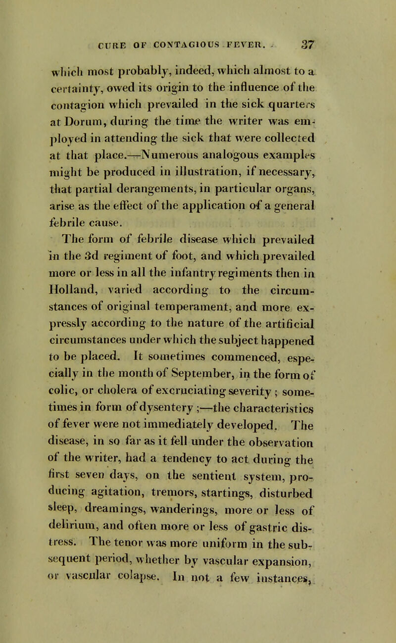 wliicli most probably, indeed, which almost to a certainty, owed its origin to the influence of the contagion which prevailed in the sick quarters atDorum, during the timie the writer was em- jiloyed in attending the sick that were collected at that place.-^Numerous analogous examples might be produced in illustration, if necessary, that partial derangements, in particular organs, arise as the effect of the application of a general febrile cause. The form of febrile disease which prevailed m the 3d regiment of foot, and which prevailed more or less in all the infantry regiments then in Holland, varied according to the circum- stances of original temperament, and more ex- pressly according to the nature of the artificial circumstances under which the subject happened to be placed. It sometimes commenced, espe- cially in the month of September, in the form of colic, or cholera of excruciating severity; some- times in form of dysentery the characteristics of fever were not immediately developed. The disease, in so far as it fell under the observation of the writer, had a tendency to act during the first seven days, on the sentient system, pro- ducing agitation, tremors, startings, disturbed sleep, dreamings, wanderings, more or less of delirium, and often more or less of gastric dis- tress. The tenor was more uniform in the subr sequent period, whether by vascular expansion, or vascular colapse. In not a few instances,