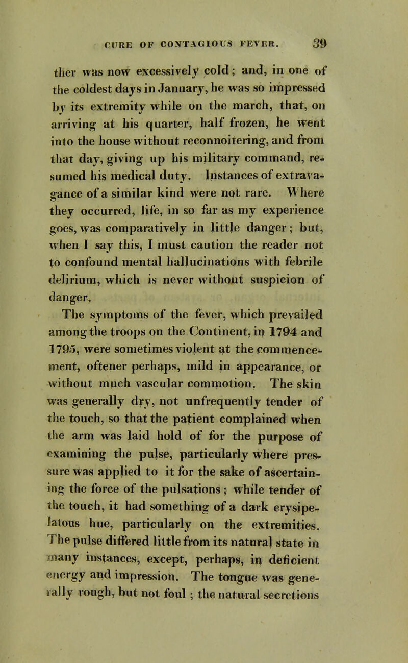 tlier WHS now excessively cold; and, in one of the coldest days in January, he was so impressed by its extremity while on the march, that, on arriving at his quarter, half frozen, he went into the house without reconnoitering, and from that day, giving up his military command, re- sumed his medical duty, Instances of extrava- gance of a similar kind were not rare. W here they occurred, life, in so far as my experience goes, was comparatively in little danger; but, when I say this, I rnust caution the reader not Xo confound mental hallucinations with febrile delirium, which is never without suspicion of danger, The symptoms of the fever, which prevailed among the troops on the Continent, in 1794 and 1795, were sometimes violent at the commence** ment, oftener perhaps, mild in appearance, or without much vascular commotion, The skin was generally dry, not unfrequently tender of the touch, so that the patient complained when the arm was laid hold of for the purpose of examining the pulse, particularly where pres^ sure was applied to it for the sake of ascertain- ing the force of the pulsations; while tender of the touch, it had something of a dark erysipe- latous hue, particularly on the extremities. The pulse differed little from its naturaj state in many instances, except, perhaps, ix\ deficient energy and impression. The tongue was gene- rally rough, but not foul ; the natural secretions