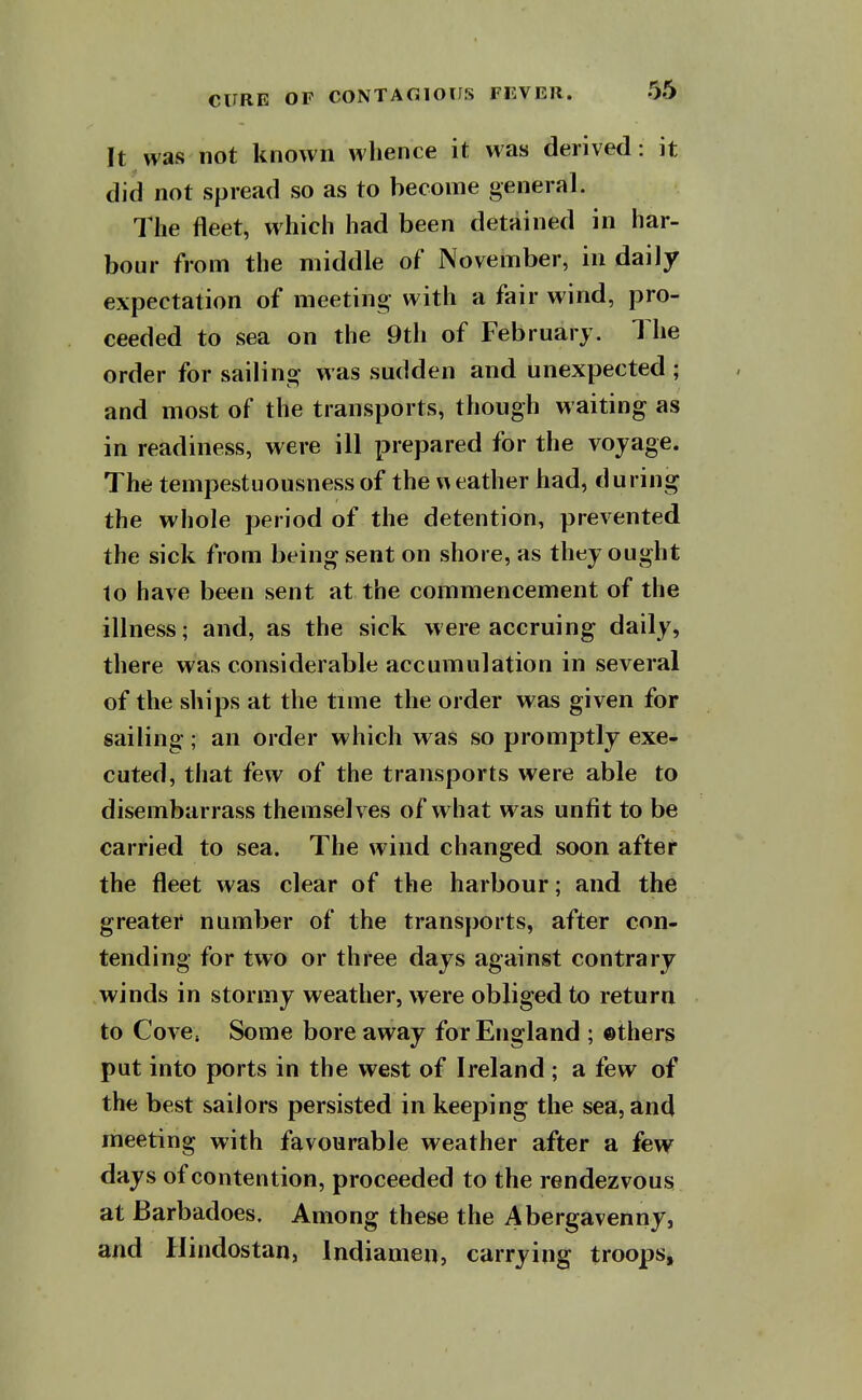 It was not known whence it was derived: it did not spread so as to become general. The fleet, which had been detained in har- bour from the middle of November, in daily expectation of meeting- with a fair wind, pro- ceeded to sea on the 9th of February. The order for sailing was sudden and unexpected ; and most of the transports, though waiting as in readiness, were ill prepared for the voyage. The tempestuousness of the \Aeather had, during the whole period of the detention, prevented the sick from being sent on shore, as they ought to have been sent at the commencement of the illness; and, as the sick were accruing daily, there was considerable accumulation in several of the ships at the time the order was given for sailing; an order which was so promptly exe- cuted, that few of the transports were able to disembarrass themselves of what was unfit to be carried to sea. The wind changed soon after the fleet was clear of the harbour; and the greatei* number of the transports, after con- tending for two or three days against contrary winds in stormy weather, were obliged to return to Cove. Some bore away for England ; ©thers put into ports in the west of Ireland ; a few of the best sailors persisted in keeping the sea, and meeting with favourable weather after a few days of contention, proceeded to the rendezvous at Barbadoes. Among these the Abergavenny, and Ilindostan, Indiamen, carrying troops.