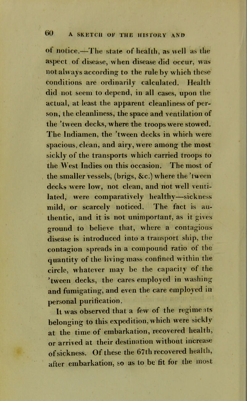 of notice.—The stiite of heallli, as well as the aspect of disease, when disease did occur, was not always according to the rule by which these conditions are ordinarily calculated. Health did not seem to depend, in all cases, upon the actual, at least the apparent cleanliness of per- son, the cleanliness, the space and ventilation of the 'tween declis, where the troops were stowed. The Indiamen, the 'tween decks in which were spacious, clean, and airy, were among the most sickly of the transports which carried troops to the West Indies on this occasion. The most of the smaller vessels, (brigs, &c.) where the 'tween decks were low, not clean, and not well venti- lated, were comparatively healthy—sickness mild, or scarcely noticed. The fact is au- thentic, and it is not unimportant, as it gives ground to believe that, where a contagions disease is introduced into a transjiort ship, tlie contagion spreads in a compound ratio of the quantity of the living mass confined within the circle, whatever may be the capacity of the 'tween decks, the cares employed in washing and fumigating, and even the care employed in personal purification. It was observed that a few of the regime its belonging to this expedition, which were sickly at the time of embarkation, recovered health, or arrived at their destination without increase of sickness. Of these the 67th recovered healtli, after embarkation, ho as to be fit for the most