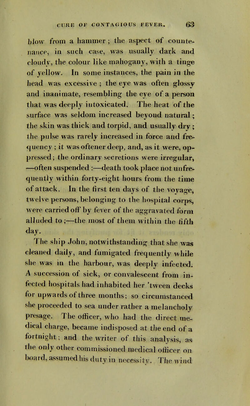 blow from a hammer ; the aspect of counte- iiatice, in such case, was usually dark and cloudy, the colour like mahogany, with a tinge of yellow. In some instances, the pain in the head was excessive ; the eye was often glossy and inanimate, resembling the eye of a person that was deeply intoxicated. The heat of the surface was seldom increased beyond natural; the skin was thick and torpid, and usually dry; the pulse was rarely increased in force and fre- quency ; it was oftener deep, and, as it were, op- pressed; the ordinary secretions were irregular, —often suspended :—death took place not unfre- quently within forty-eight hours from the time of attack. In the first ten days of the voyage, twelve persons, belonging to the hospital corps, were carried off by fever of the aggravated form alluded to;—the most of them within the fifth day. The ship John, notwithstanding that she was cleaned daily, and fumigated frequently while she was in the harbour, was deeply infected. A succession of sick, or convalescent from in- fected hospitals had inhabited her 'tween decks for upwards of three months; so circumstancetl she proceeded to sea under rather a melancholy presage. The officer, who had the direct me- dical charge, became indisposed at the end of a fortnight; and the writer of this analysis, as the only other commissioned medical officer on board, assumed his duty in necessity. The wind