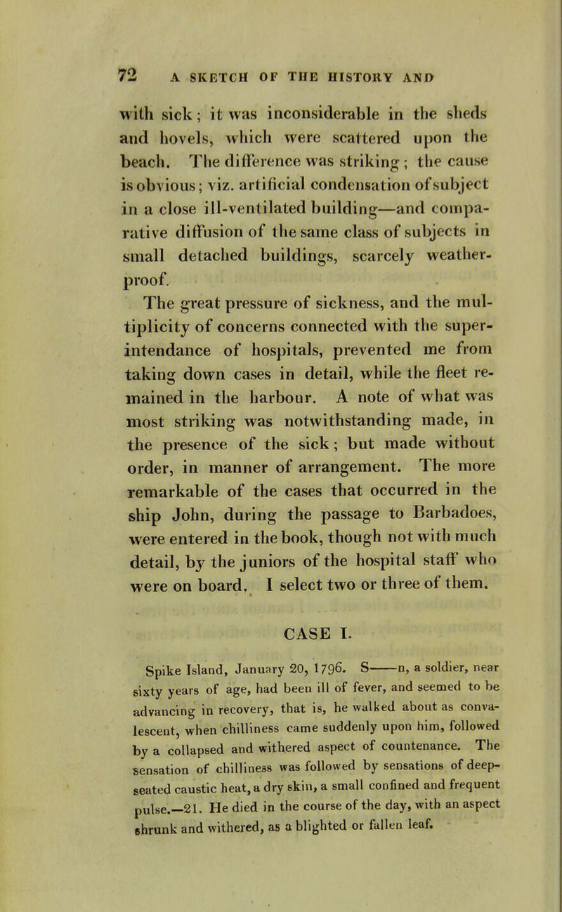 with sick; it was inconsiderable in the slieds and hovels, which were scattered upon the beach. The difference was striking ; the cause is obvious; viz. artificial condensation of subject in a close ill-ventilated building—and compa- rative diffusion of the same class of subjects in small detached buildings, scarcely weather- proof. The great pressure of sickness, and the mul- tiplicity of concerns connected with the super- intendance of hospitals, prevented me from taking down cases in detail, while the fleet re- mained in the harbour. A note of what was most striking was notwithstanding made, in the presence of the sick ; but made without order, in manner of arrangement. The more remarkable of the cases that occurred in the ship John, during the passage to Barbadoes, were entered in the book, though not with much detail, by the juniors of the hospital staff who were on board. I select two or three of them. CASE I. Spike Island, January 20, I796. S n, a soldier, near sixty years of age, had been ill of fever, and seemed to be advancing in recovery, that is, he walked about as conva- lescent, when chilliness came suddenly upon him, followed by a collapsed and withered aspect of countenance. The sensation of chilliness was followed by sensations of deep- seated caustic heat, a dry skin, a small confined and frequent pulse.--21. He died in the course of the day, with an aspect shrunk and withered, as a blighted or fallen leaf.