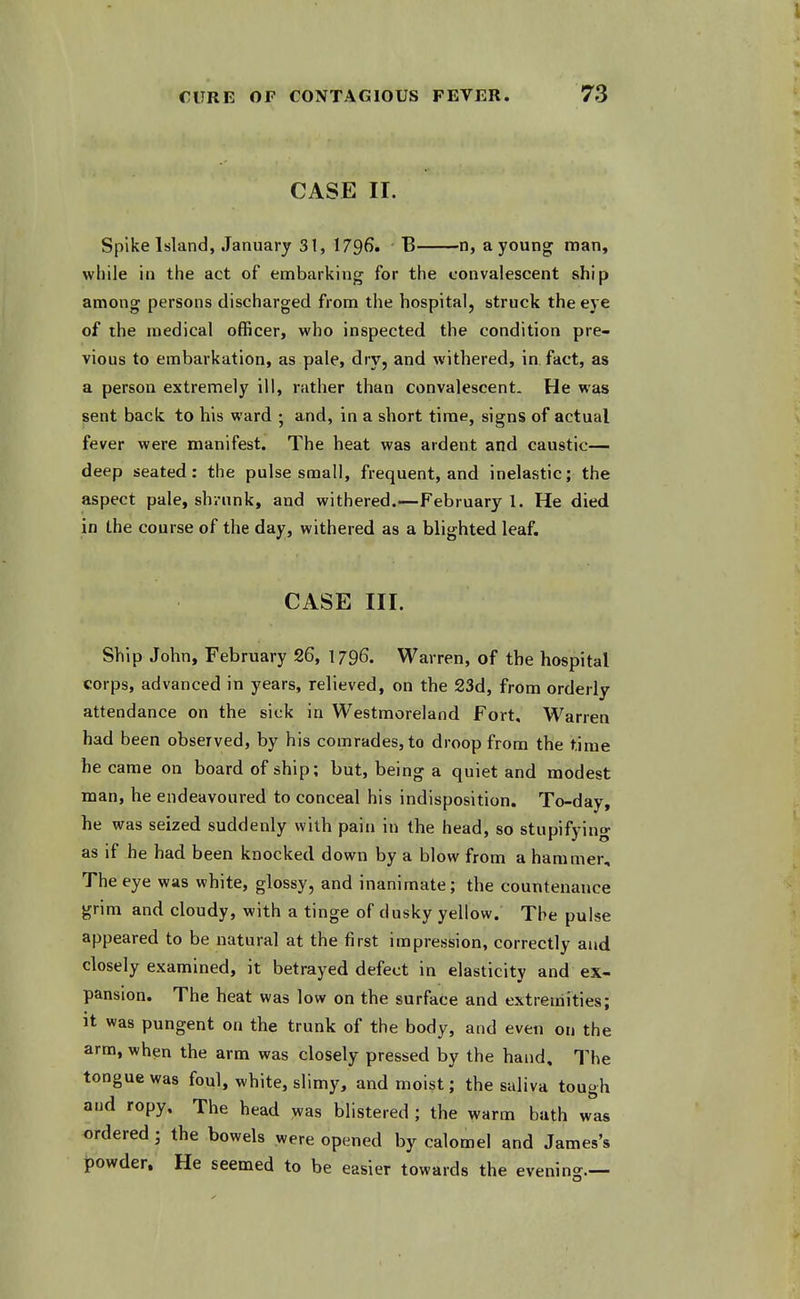 CURE OF CONTAGIOUS FEVER. 73 CASE II. Spike Island, January 31, 1796. B n, a young man, while in the act of embarking for the convalescent ship among persons discharged from the hospital, struck the eye of the medical officer, who inspected the condition pre- vious to embarkation, as pale, dry, and withered, in fact, as a person extremely ill, rather than convalescent. He was sent back to his ward ; and, in a short time, signs of actual fever were manifest. The heat was ardent and caustic— deep seated: the pulse small, frequent, and inelastic; the aspect pale, shrunk, and withered.—February 1. He died in the course of the day, withered as a blighted leaf. CASE III. Ship John, February 26, I796. Warren, of the hospital corps, advanced in years, relieved, on the 23d, from orderly attendance on the sick in Westmoreland Fort, Warren had been observed, by his comrades, to droop from the time he came on board of ship; but, being a quiet and modest man, he endeavoured to conceal his indisposition. To-day, he was seized suddenly with pain ui the head, so stupifyino* as if he had been knocked down by a blow from a hammer. The eye was white, glossy, and inanimate; the countenance grim and cloudy, with a tinge of dusky yellow. The pulse appeared to be natural at the first impression, correctly and closely examined, it betrayed defect in elasticity and ex- pansion. The heat was low on the surface and extremities; it was pungent on the trunk of the body, and even on the arm, when the arm was closely pressed by the hand. The tongue was foul, white, slimy, and moist; the saliva tough and ropy. The head was blistered ; the warm bath was ordered; the bowels were opened by calomel and James's ipowder. He seemed to be easier towards the evening.—