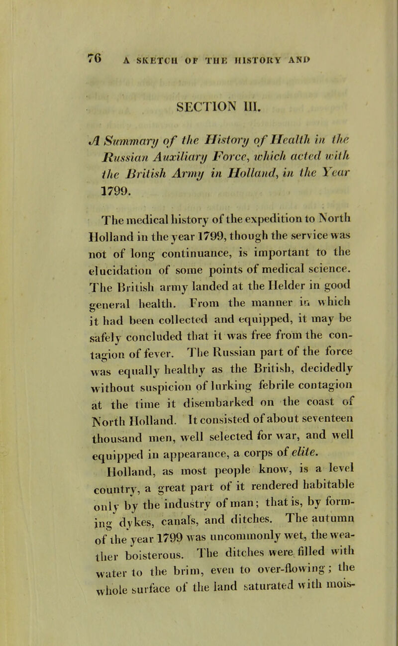 SECTION III. Summary of the History of Health in the Russian Auxiliary Force^ which acted with the British Army in Holland, in the Year 1799. The medical history of the expedition to North Holland in the year 1799, though the service was not of long continuance, is important to the elucidation of some points of medical science. The British army landed at the Helder in good general health. From the manner m which it had been collected and equipped, it may be safely concluded that it was free from the con- tagion of fever. The Russian part of the force was equally healthy as the British, decidedly without suspicion of lurking febrile contagion at the time it disembarked on the coast of North Holland. It consisted of about seventeen thousand men, well selected for war, and well equipped in appearance, a corps of elite. Holland, as most people know, is a level country, a great part of it rendered habitable only by the industry of man; that is, by form- ing dykes, canals, and ditches. The autumn of the year 1799 was uncommonly wet, the wea- ther boisterous. The ditches were filled with water to the brim, even to over-flowing; the whole surface of the land saturated with mois-