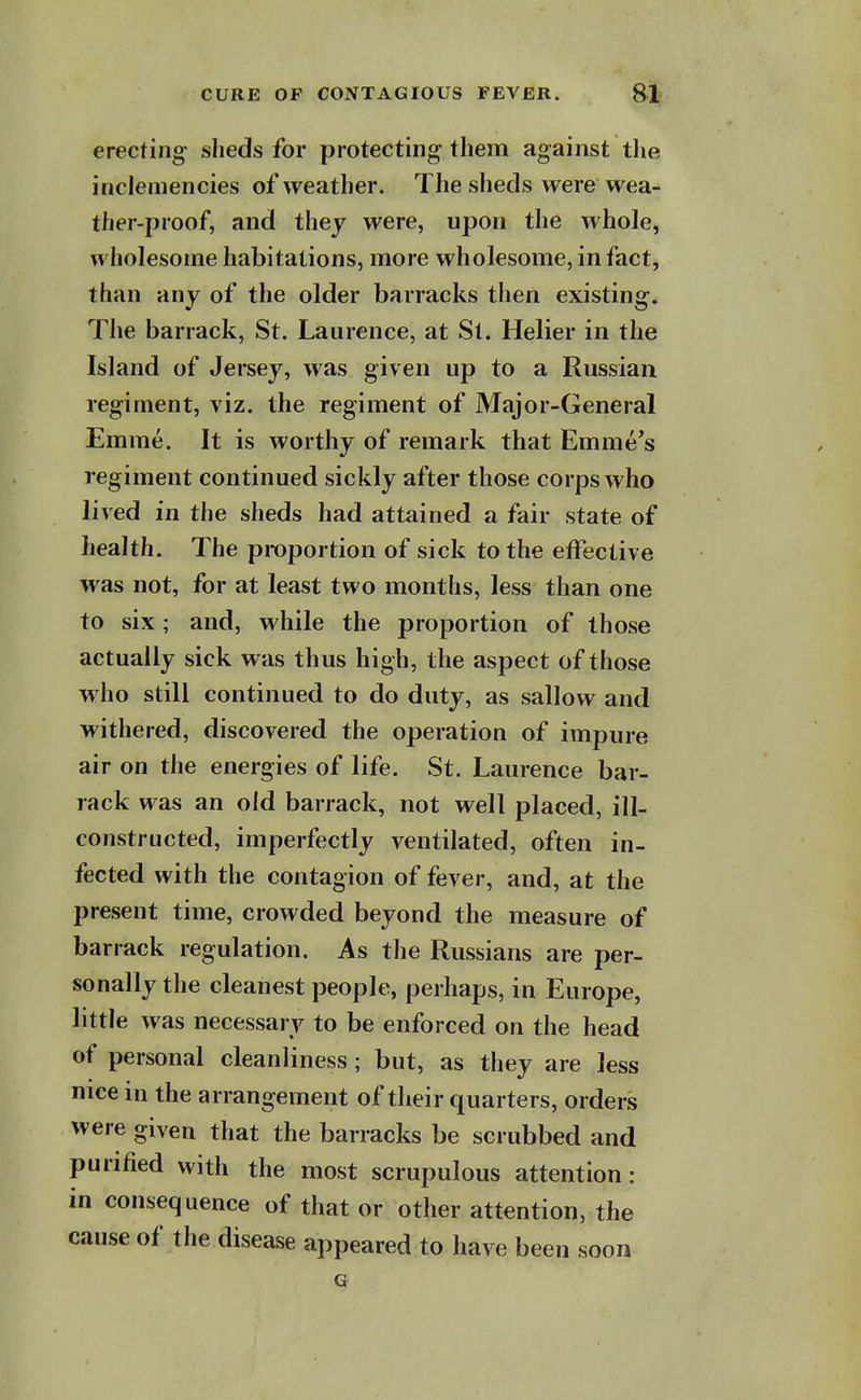 erecting- slieds for protecting them against the inclemencies of weather. The sheds were wea- ther-proof, and they were, upon the whole, wholesome habitations, more wholesome, in fact, than any of the older barracks then existing. The barrack, St. Laurence, at St. Helier in the Island of Jersey, was given up to a Russian regiment, viz. the regiment of Major-General Emme. It is worthy of remark that Emme's regiment continued sickly after those corps who lived in the sheds had attained a fair state of health. The proportion of sick to the effective was not, for at least two months, less than one to six ; and, while the proportion of those actually sick was thus high, the aspect of those who still continued to do duty, as sallow and withered, discovered the operation of impure air on the energies of life. St. Laurence bar- rack was an old barrack, not well placed, ill- constructed, imperfectly ventilated, often in- fected with the contagion of fever, and, at the present time, crowded beyond the measure of barrack regulation. As the Russians are per- sonally the cleanest people, perhaps, in Europe, little was necessary to be enforced on the head of personal cleanliness; but, as they are less nice in the arrangement of their quarters, orders were given that the barracks be scrubbed and purified with the most scrupulous attention: in consequence of that or other attention, the cause of the disease appeared to have been soon Q