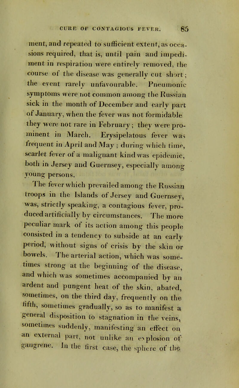 ment, and repeated to sufficient extent, as occa- sions required, that is, until pain and impedi- ment in respiration were entirely removed, the course of the disease was generally cut short; the event rarely unfavourable. Pneumonic symptoms were not common among the Russian sick in the month of December and early part of January, when the fever was not formidable they were not rare in February; they were pro- minent in March. Erysipelatous fever was frequent in April and May ; during which time, scarlet fever of a malignant kind was epidemic, both in Jersey and Guernsey, especially among young persons. The fever which prevailed among the Russian troops in the Islands of Jersey and Guernsey, was, strictly speaking, a contagious fever, pro- duced artificially by circumstances. The more peculiar mark of its action among this people consisted in a tendency to subside at an early period, without signs of crisis by the skin or bowels. The arterial action, which was some- times strong at the beginning of the disease, and which was sometimes accompanied by an ardent and pungent heat of the skin, abated, sometimes, on the third day, frequently on the lifth, sometimes gradually, so as to manifest a general disposition to stagnation in the veins, sometimes suddenly, manifesting an effect on an external part, not unlike an e> plosion of^ gangrene. In the first case, the sphere of the