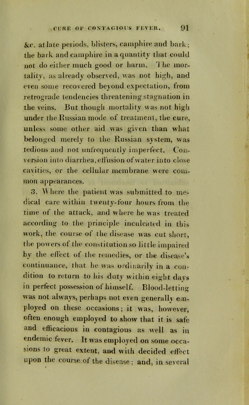 &c. at late periods, blisters, canipliire and bark; the bark and caiiiphire in a quantity tliat could not do either much good or harm. The mor- tality, as already observed, was not high, and even some recovered beyond expectation, from retrograde tendencies threatening stagnation in the veins. But though mortality was not high under the Russian mode of treatment, the cure, unless some other aid was given than what belonged merely to the Russian system, was tedious and not unfrequently imperfect. Con- version into diarrhea, elfusion of water into close cavities, or the cellular membrane were com- mon appearances. 3. ^\ here the patient was submitted to me- dical care within twenty-four hours from the time of the attack, and where he was treated according to the principle inculcated in this work, the course of the disease was cut short, the powers of the constitution so little impaired by the efl'ect of the remedies, or the disease's continuance, that he was ordinarily in a con- dition to return to his duty within eiglit days in perfect possession of himself. Blood-letting was not always, perhaps not even generally em- ployed on these occasions; it was, however, often enough employed to show that it is safe and efficacious in contagious as well as in endemic fever. It was employed on some occa- sions to great extent, and with decided effect upon the course of the disease; and, in several