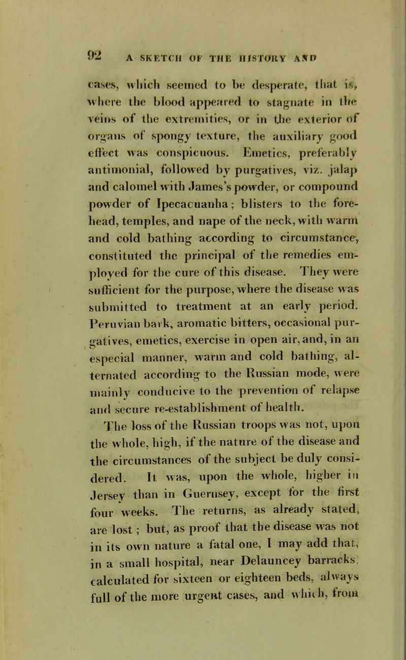 cases, which seemed to be desperate, tliat M'liere the blood apj)eared to stagnate in tlie \'eii>s of the extremities, or in tjie exterior of organs of spongy texture, the auxibary good effect was conspicuous. Emetics, preferably antinionial, followed by purgatives, viz. jalaj) and calomel with James's powder, or compound powder of Ipecacuanha; blisters to the fore- head, temples, and nape of the neck, witli warm and cold bathing according to circumstance, constituted the principal of the remedies em- ployed for the cure of this disease. They were sufficient for the purpose, where the disease was submitted to treatment at an early period. Peruvian bavk, aromatic bitters, occasional pur- gatives, emetics, exercise in open air,and, in an especial manner, warm and cold bathing, al- ternated according to the Russian mode, were mainly conducive to the prevention of relapse and secure re-establishment of health. The loss of the Russian troops was not, upon the whole, high, if the nature of the disease and the circumstances of the subject be duly consi- dered. It was, upon the whole, higher in Jersey than in Guernsey, except for the first four weeks. The returns, as already stated, are lost; but, as proof that the disease was not in its own nature a fatal one, I may add that, in a small hospital, near Delauncey barracks, calculated for sixteen or eighteen beds, always full of the more urgent cases, and which, from