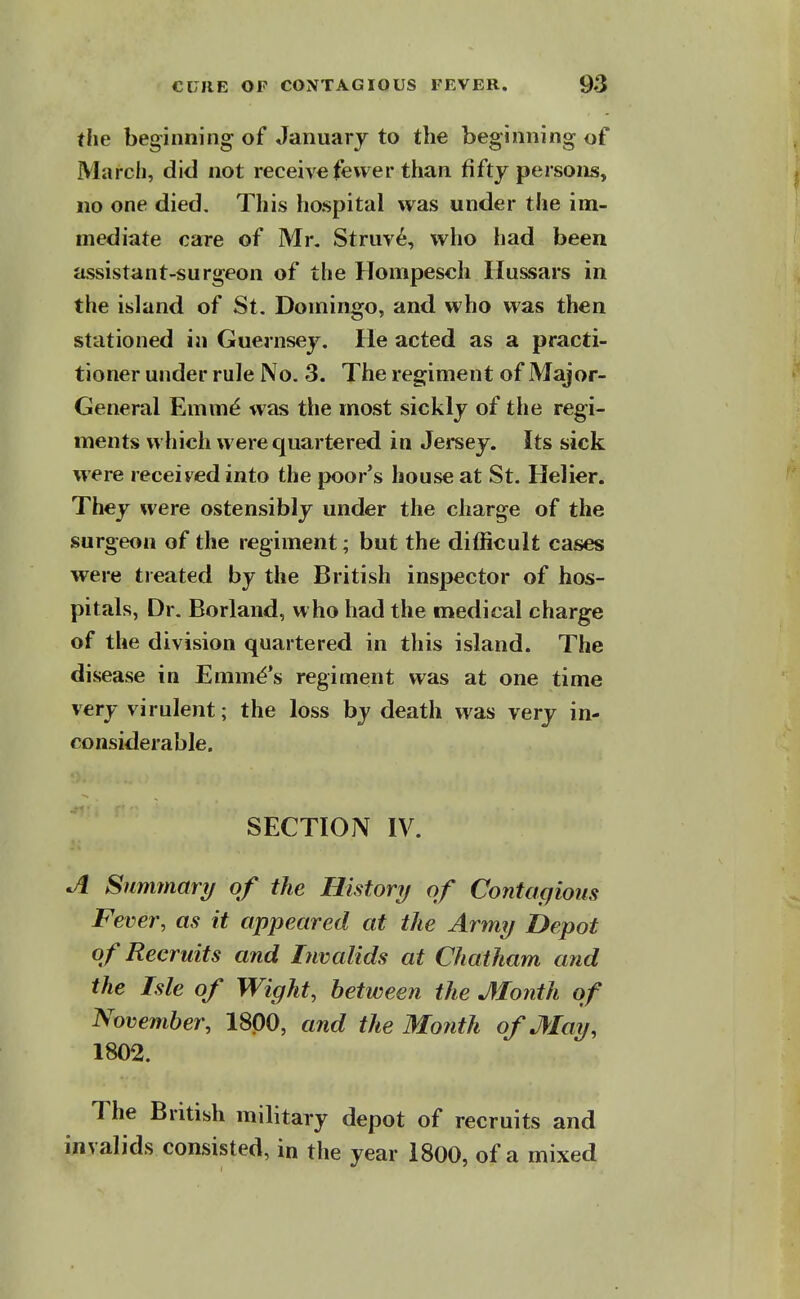 the beginning of January to the beginning of March, did not receive fewer than fifty persons, no one died. Tliis hospital was under the im- mediate care of Mr. Struv^, who had been assistant-surgeon of the Hompesch Hussars in the island of St. Domingo, and who was then stationed in Guernsey. He acted as a practi- tioner under rule No. 3. The regiment of Major- General Emm^ was the most sickly of the regi- ments which were quartered in Jersey. Its sick were received into the poor's house at St. Helier. They were ostensibly under the charge of the surgeon of the regiment; but the difficult cases were treated by the British inspector of hos- pitals, Dr. Borland, who had the medical charge of the division quartered in this island. The disease in Emma's regiment was at one time very virulent; the loss by death was very in- considerable. SECTION IV. ^ Summary of the Historij of Contagious Fever, as it appeared at the Army Depot of Recruits and Invalids at Chatham and the Isle of Wight, between the Month of November, 1800, and the Month of May, 1802. The British military depot of recruits and invalids consisted, in the year 1800, of a mixed