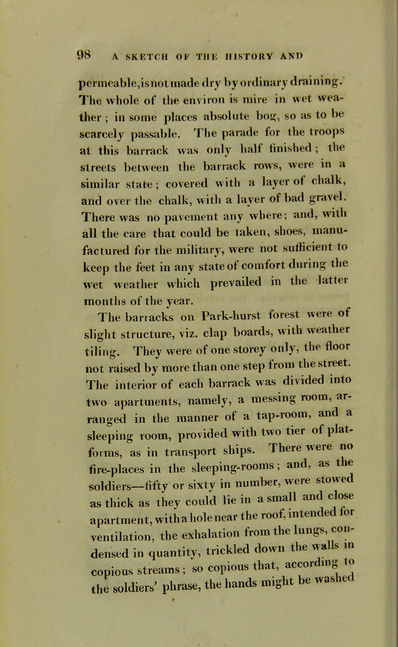 permeable,is not made dry V)y ordinary draining. The whole of tlie environ is mire in wet wea- ther ; in some places absolute boe^, so as to be scarcely passable. The parade for the trooj)s at this barrack was only half finished; the streets between the barrack rows, were in a similar state; covered with a layer of chalk, and over the chalk, with a layer of bad gravel. There was no pavement any where; and, with all the care that could be taken, shoes, manu- factured for the military, were not sufficient to keep the feet in any state of comfort during the wet weather which prevailed in the latter months of the year. The barracks on Park-hurst forest were of slight structure, viz. clap boards, with weather tiling. They were of one storey only, the floor not raised by more than one step from the street. The interior of each barrack was divided into two apartments, namely, a messing room, ar- ranged in the manner of a tap-room, and a sleeping room, provided with two tier of plat- forms, as in transport ships. There were no fire-places in the sleeping-rooms; and, as the soldiers-fifty or sixty in number, were stowed as thick as they could lie in a small and close apartment, with a hole near the roof, intended for ventilation, the exhalation from the lungs con- densed in quantity, trickled down the walls m copious streams; so copious that, accordmg to the soldiers' phrase, the hands might be washed