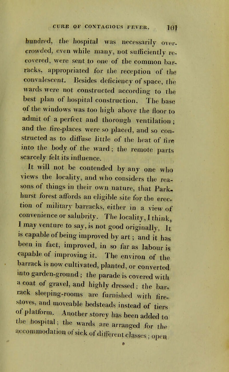 hundipd, the hospital was necessarily over- crowded, even while many, not sufficiently re- covered, were sent to o^ie of the common bar- racks, appropriated for the reception of the convalescent. Besides deficiency of space, the wards were not constructed according to the best plan of hospital construction. The base of the windows was too high above the floor to admit of a perfect and thorough ventilation ; and the fire-places were so placed, and so con- structed as to diffuse little of the heat of fire into the body of the ward; the remote parts scarcely felt its influence. It will not be contended by any one wlio views the locality, and who considers the rea- sons of things in their own nature, that Park- hurst forest affords an eligible site for the erec, tion of military barracks, either in a view of convenience or salubrity. The locality, I think, I may venture to say, is not good originally. It is capable of being improved by art; and it has^ been in fact, improved, in so far as labour is capable of improving it. The environ of the barrack is now cultivated, planted, or converted into garden-ground; the parade is covered with a coat of gravel, and highly dressed; the bar. rack sleeping-rooms are furnished with fire- stoves, and moveable bedsteads instead of tiers of platform. Another storey h^s beer, added to the hospital; the wards are arranged for the accommodation of sick of different classes; open