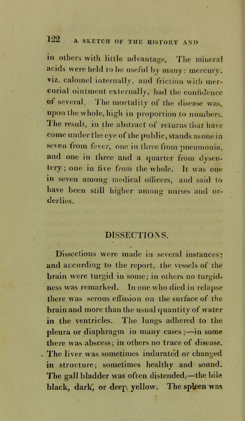 in others with little advantage, Tlie mineral acids were held to be useful hy many: mercury, viz. calomel internally, and friction with mer- curial ointment externally, luid the confidence of several. The mortality of the disease was, uponthe whole, hi^h in proportion to numbers. The result, in the abstract of returns that have come under the eye of the public, stands as one in seven from fever, one in three from pneumonia, 3nd one in three and a quarter from dysen- tery; one in five from the whole. It was one in seven among medical officers, and said to have been still higher among nurses and or- derlies. DISSECTIONS. * Dissections were made in several instances; and according to the report, the vessels of the brain were turgid in some; in others no turgid- ness was remarked. In one who died in relapse there was serous effusion on the surface of the brain and more than the usual quantity of water in the ventricles. The lungs adhered to the pleura or diaphragm in many cases;—in some there was abscess; in others no trace of disease. . The liver was sometimes indurated or changed in structure; sometimes healthy and sound. The gall bladder was often distended,—^the bile black, dark', or deep, yellow. The spleen was