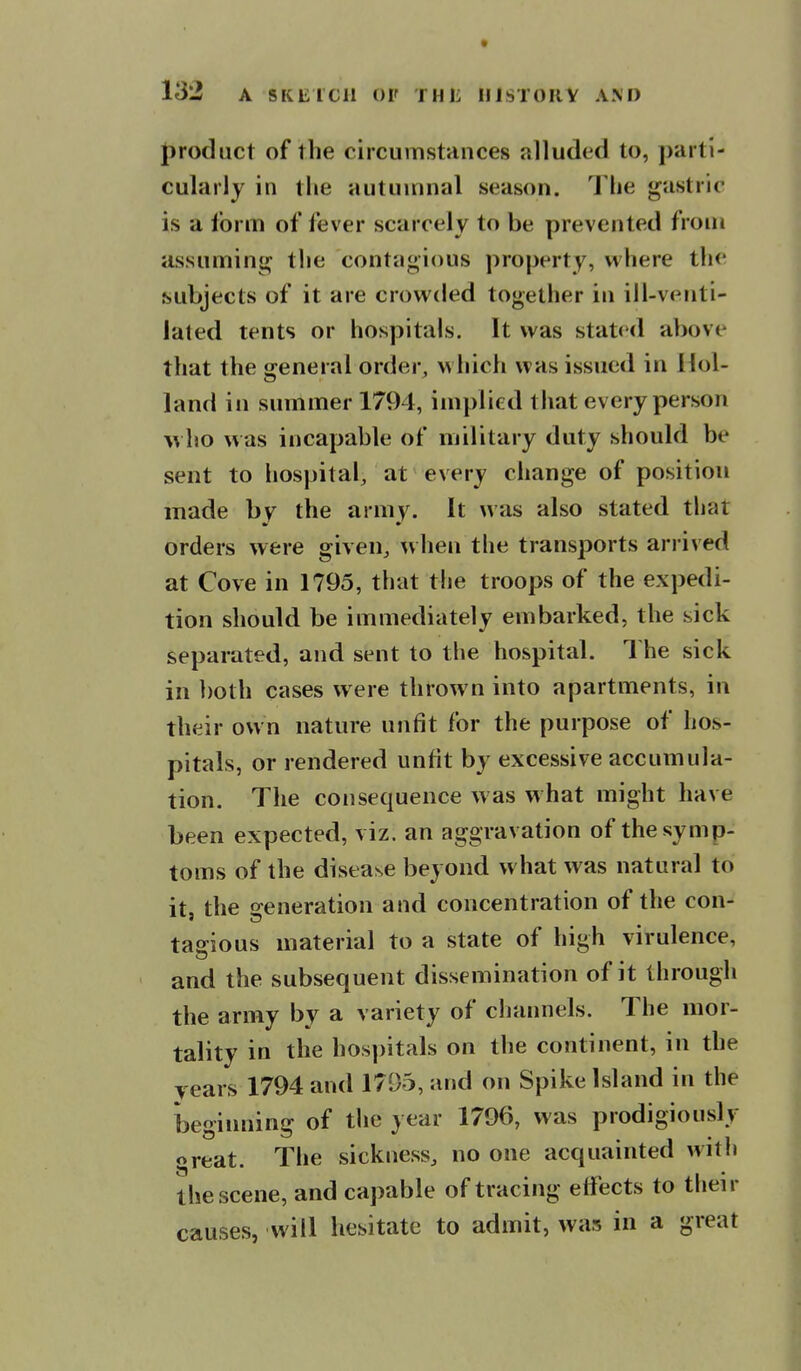 product of the circumstances alluded to, parti- cularly in the autumnal season. The gastric is a form of fever scarcely to be prevented from assuming the contagious property, where the subjects of it are crowded together in ill-venti- lated tents or hospitals. It was stated above that the general order, which was issued in Hol- land in summer 1794, implied that every person who was incapable of military duty should be sent to hospital, at every change of position made by the army. It was also stated tliar orders were given, when the transports arrived at Cove in 1795, that the troops of the expedi- tion should be immediately embarked, the sick separated, and sent to the hospital. The sick in both cases were thrown into apartments, in their own nature unfit for the purpose of hos- pitals, or rendered unfit by excessive accumula- tion. The consequence was what might have been expected, viz. an aggravation of the symp- toms of the disease beyond w hat was natural to it, the o-eneration and concentration of the con- tasious material to a state of high virulence, and the subsequent dissemination of it through the army by a variety of channels. The mor- tality in the hospitals on the continent, in the years 1794 and 1795, and on Spike Island in the beginning of the year 1796, was prodigiously great. The sickness, no one acquainted with the scene, and capable of tracing effects to tlieir causes, will hesitate to admit, was in a great