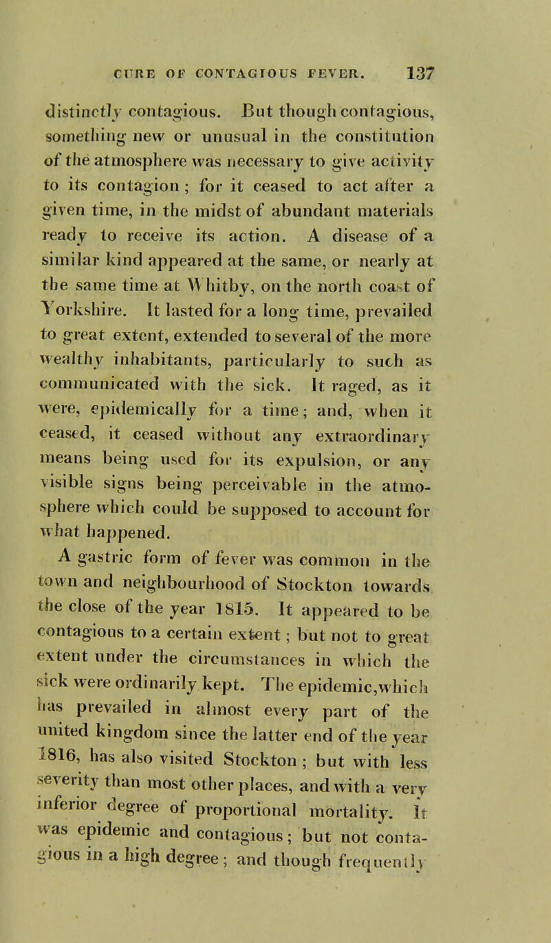 distinctly contagious. But though confagious, something new or unusual in the constitution of the atmosphere was necessary to give activity to its contagion; for it ceased to act after a given time, in the midst of abundant materials ready to receive its action. A disease of a similar kind appeared at the same, or nearly at the same time at Whitby, on the north coast of Yorkshire. It lasted for a long time, prevailed to great extent, extended to several of the more wealthy inhabitants, particularly to such as communicated with the sick, it raged, as it were, epidemically for a time; and, when it ceased, it ceased without any extraordinary means being used for its expulsion, or any visible signs being perceivable in the atmo- sphere which could be supposed to account for what happened. A gastric form of fever was common in the town and neighbourhood of Stockton towards the close of the year 1815. It appeared to be contagious to a certain extent; but not to great extent under the circumstances in which the sick were ordinarily kept. The epidemic,which has prevailed in almost every part of the united kingdom since the latter end of the year 1816, has also visited Stockton ; but with less severity than most other places, and with a very inferior degree of proportional mortality. It was epidemic and contagious; but not conta- gious in a high degree ; and though frequenll v