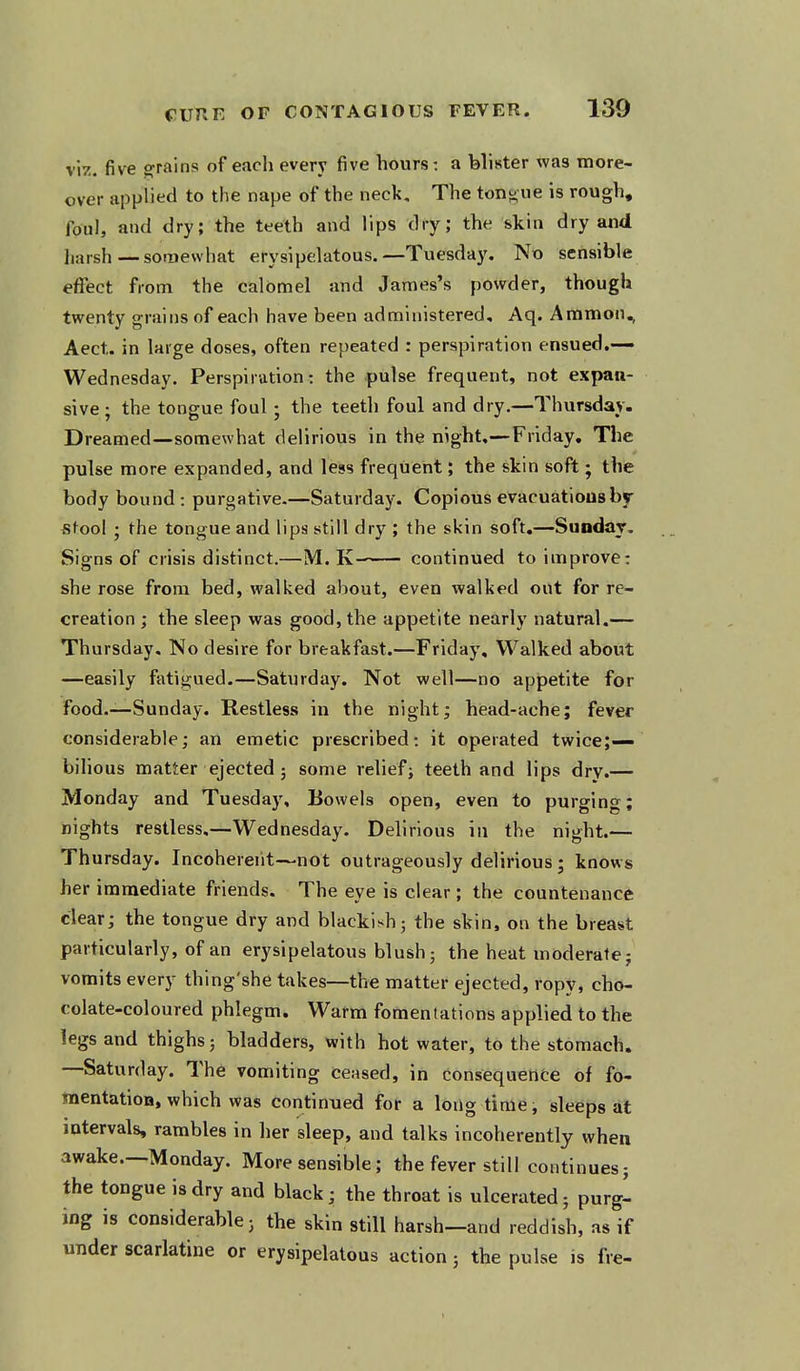 v'n. five grains of each every five hours: a blister wa3 more- over applied to the nape of the neck. The tonj^ue is rough, foul, and dry; the teeth and lips dry; the skin dry and harsh—somewhat erysipelatous.—Tuesday. No sensible effect from the calomel and James's powder, though twenty grains of each have been administered, Aq. Ammon., Aect. in large doses, often repeated : perspiration ensued.— Wednesday. Perspiration: the pulse frequent, not expan- sive; the tongue foul; the teeth foul and dry.—Thursday- Dreamed—somewhat delirious in the night,—Friday. The pulse more expanded, and less frequent; the skin soft; the body bound : purgative.—Saturday. Copious evacuations by- stool ; the tongue and lips still dry ; the skin soft.—Sunday. Signs of crisis distinct.—M. K continued to improve: she rose from bed, walked about, even walked out for re- creation ; the sleep was good, the appetite nearly natural.— Thursday. No desire for breakfast.—Friday, Walked about —easily fatigued.—Saturday. Not well—no appetite for food.—Sunday. Restless in the night; head-ache; fever considerable; an emetic prescribed: it operated twice;— bilious matter ejected 5 some relief; teeth and lips dry.— Monday and Tuesday, Bowels open, even to purging; nights restless.—Wednesday. Delirious in the night.— Thursday. Incoherent—not outrageously delirious ; knows her immediate friends. The eye is clear ; the countenance clear; the tongue dry and blacki^^h; the skin, on the breast particularly, of an erysipelatous blush 5 the heat moderate; vomits every thing'she takes—the matter ejected, ropy, cho- colate-coloured phlegm. Warm fomentations applied to the legs and thighs 5 bladders, with hot water, to the stomach. —Saturday. The vomiting ceased, in consequence of fo- mentatioD, which was continued for a long time, sleeps at intervals, rambles in her sleep, and talks incoherently when awake.—Monday. More sensible; the fever still continues; the tongue is dry and black; the throat is ulcerated; purgl ing is considerable; the skin still harsh—and reddish, as if under scarlatina or erysipelatous action; the pulse is fre-