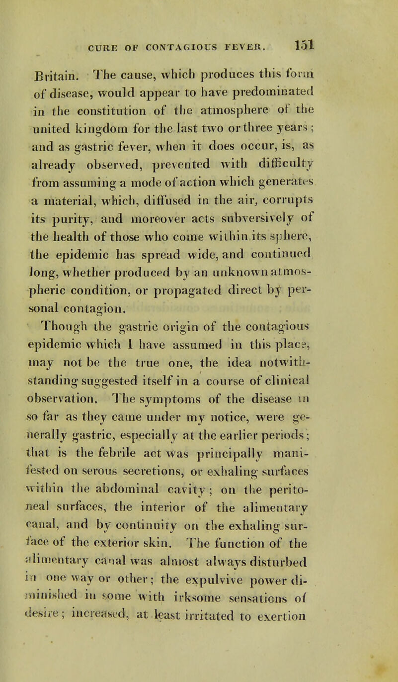 Britain. The cause, which produces this form of disease, would appear to have predominated in the constitution of the atmosphere oi' the united kingdom for the last tAvo or three years ; and as gastric fever, when it does occur, is, as already observed, prevented with difficulty from assuming a mode of action which generati s a material, which, diffused in the air, corrupts its purity, and moreover acts subversively of the health of those who come within its sphere, the epidemic has spread wide, and continued long, whether produced by an unknown atmos- pheric condition, or propagated direct by per- sonal contagion. Though the gastric origin of the contagious epidemic which I have assumed in this place, may not be the true one, the idea notwith- standing suggested itself in a course of clinical observation. The symptoms of the disease m so far as they came under my notice, were ge- nerally gastric, especially at the earlier periods; that is the febrile act was principally mani- fested on serous secretions, or exhaling: surfaces within tlie abdominal cavity; on the perito- neal surfaces, the interior of the alimentary canal, and by continuity on the exhaling sur- face of the exterior skin. The function of the alimentary canal was almost always disturbed i i one way or other; the expulvive power di- jninished in some with irksome sensations of desire; increased, at least irritated to exertion