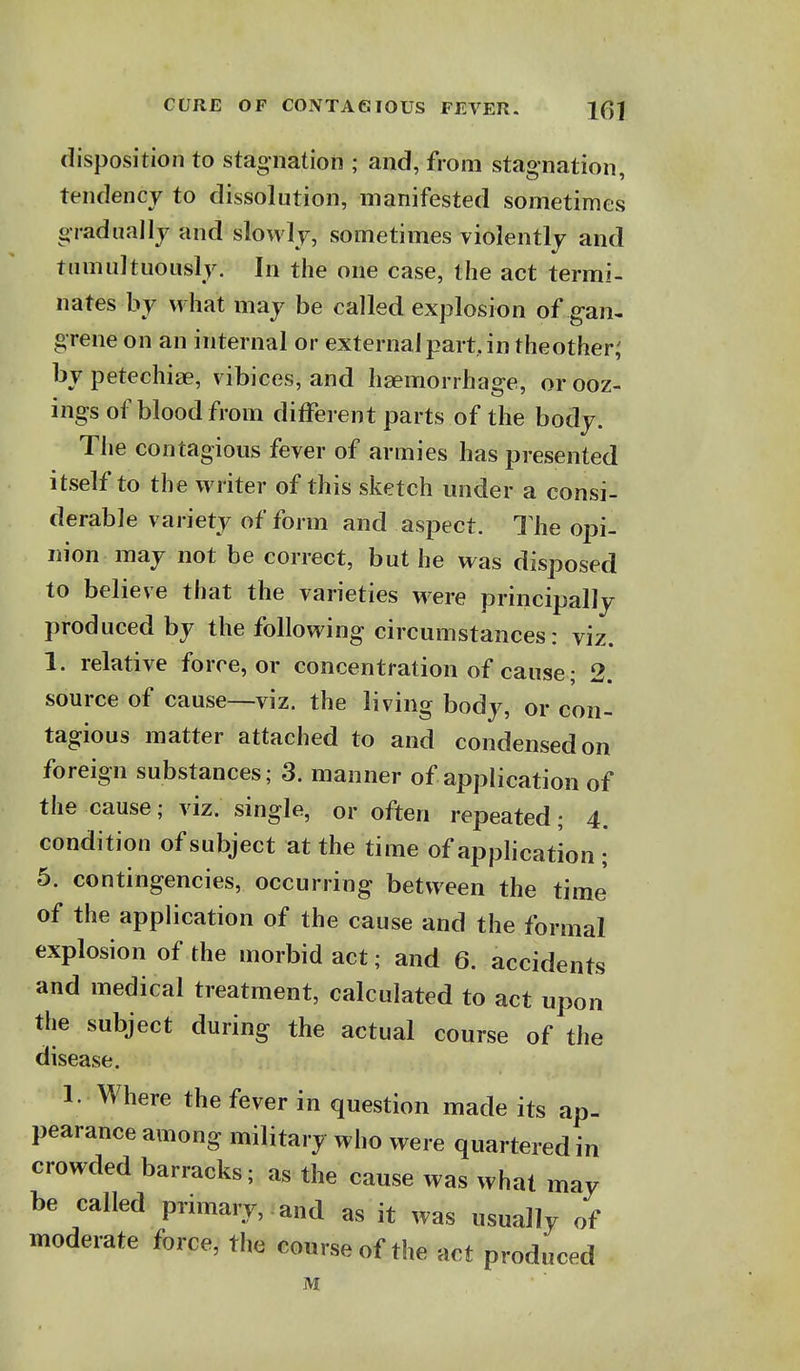 disposition to stagnation ; and, from stagnation, tendency to dissolution, manifested sometimes gradiiallj and slowly, sometimes violently and tiimultuously. In the one case, the act termi- nates by what may be called explosion of gan- grene on an internal or external part, in theother; by petechiae, \ ibices, and haemorrhage, or ooz- ings of blood from different parts of the body. The contagious fever of armies has presented itself to the writer of this sketch under a consi- derable variety of form and aspect. 1 he opi- nion may not be correct, but he was disposed to believe that the varieties were principally produced by the following circumstances: viz. 1. relative force, or concentration of cause; 2. source of cause—viz. the living body, or con- tagious matter attached to and condensed on foreign substances; 3. manner of application of the cause; viz. single, or often repeated; 4. condition of subject at the time of apphcation ; 5. contingencies, occurring between the time of the application of the cause and the formal explosion of the morbid act; and 6. accidents and medical treatment, calculated to act upon the subject during the actual course of the disease. 1. Where the fever in question made its ap- pearance among military who were quartered in crowded barracks; as the cause was what may be called primary, and as it was usually of moderate force, the course of the act produced M