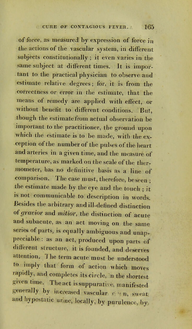 of force, as measured by expression of force in the actions of the vascular system, in different subjects constitutionally; it even varies in the same subject at different times. It is impor- tant to the practical physician to observe and estimate relative degrees; for, it is from the correctness or error in the estimate, that tlie means of remedy are applied with effect, or without benefit to different conditions. But, though the estimate from actual observation be important to the practitioner, the ground upon which the estimate is to be made, with the ex- ception of the number of the pulses of the heart and arteries in a given time, and the measure of temperature, as marked on the scale of the ther- mometer, has no definitive basis as a line of comparison. The case m ust, therefore, be seen ; the estimate made by the eye and the touch ; it is not communicable to description in words. Besides the arbitrary and ill-defined distinction of gravior and mitior, the distinction of acute and subacute, as an act moving on the same series of parts, is equally ambiguous and unap- preciable : as an act, produced upon parts of different structure, it is founded, and deserves attention. 1 he term acute must be understood to imply that form of action which moves rapidly, and completes its circle, n the sliortest given tune. The act is suppurative, manifested generally by increased vascular r . n, sweat and hypostatic urine, localJy, by purulence, by.