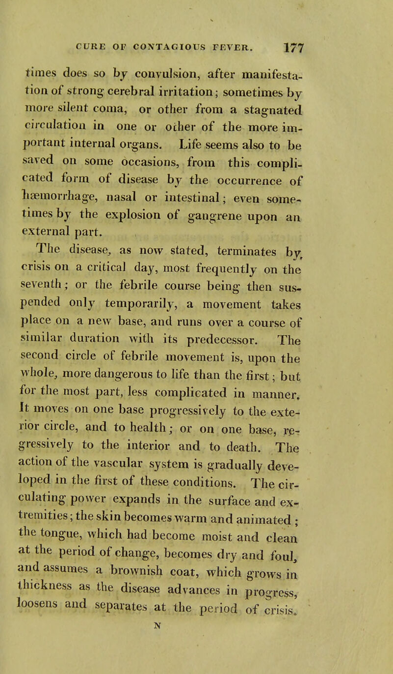 times does so by convulsion, after manifesta- tion of strong- cerebral irritation; sometimes by more silent coma, or other from a stagnated circulation in one or other of the more im- portant internal organs. Life seems also to be saved on some occasions, from this compli- cated form of disease by the occurrence of liaemorrhage, nasal or intestinal; even some- times by the explosion of gangrene upon an external part. The disease^ as now stated, terminates by^ crisis on a critical day, most frequently on the seventh; or the febrile course being then sus- pended only temporarily, a movement takes place on a new base, and runs over a course of similar duration with its predecessor. The second circle of febrile movement is, upon the whole, more dangerous to life than the first; but for the most part, less complicated in manner. It moves on one base progressively to the exte- rior circle, and to health; or on one base, r^r gressively to the interior and to death. The action of the vascular system is gradually deve- loped in the first of these conditions. The cir- culating power expands in the surface and ex- tremities ; the skin becomes warm and animated ; the tongue, which had become moist and clean at the period of change, becomes dry and foul, and assumes a brownish coat, which grows in thickness as the disease advances in progress, loosens and separates at the period of crisis! N