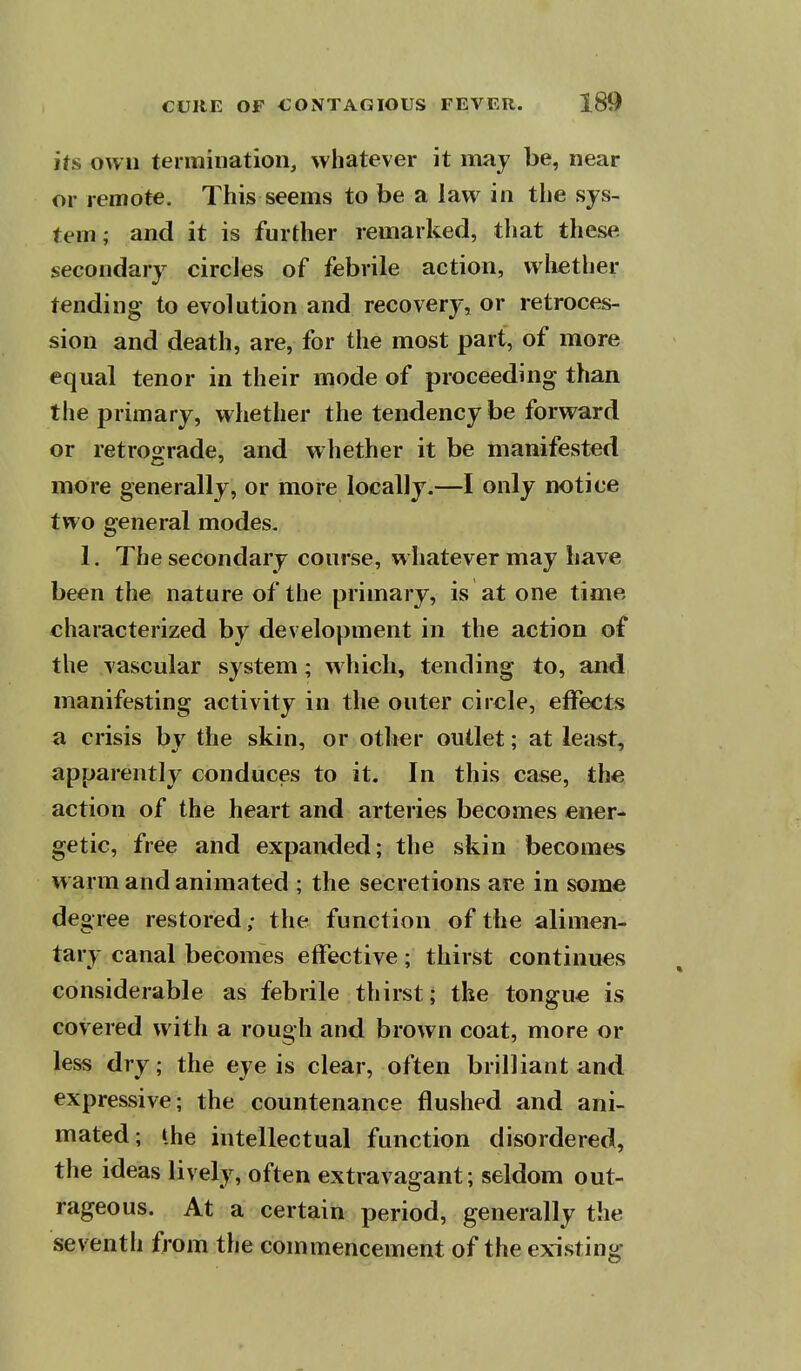 ifs own termination, whatever it may be, near or remote. This seems to be a law in the sys- tem; and it is further remarked, that these secondary circles of febrile action, whether tending to evolution and recovery, or retroces- sion and death, are, for the most part, of more equal tenor in their mode of proceeding than the primary, whether the tendency be forward or retrograde, and w hether it be manifested more generally, or more locally.—I only notice two general modes. 1. The secondary course, whatever may have been the nature of the primary, is at one time characterized by development in the action of the vascular system; which, tending to, and manifesting activity in the outer circle, effects a crisis by the skin, or other outlet; at least, apparently conduces to it. In this case, the action of the heart and arteries becomes ener- getic, free and expanded; the skin becomes w arm and animated ; the secretions are in some degree restored; the function of the alimen- tary canal becomes effective; thirst continues considerable as febrile thirst; the tongue is covered with a rough and brown coat, more or less dry; the eye is clear, often brilliant and expressive; the countenance flushed and ani- mated; the intellectual function disordered, the ideas lively, often extravagant; seldom out- rageous. At a certain period, generally the seventh from the commencement of the existing