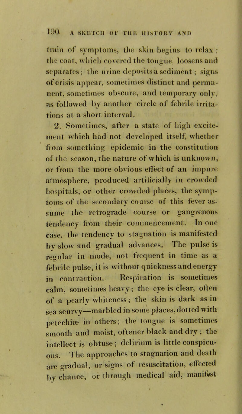 train of symptoms, the skin begins to relax ; the coat, which covered the tongue loosens and separates; the urine deposits a sediment; signs of crisis appear, sometimes distinct and perma- nent, sometimes obscure, and temporary only, as followed by another circle of febrile irrita- tions at a short interval. 2. Sometimes, after a state of high excite- ment which had not developed itself, whether from something epidemic in the constitution of the season, the nature of whicli is unknown, or from the more obvious effect of an impure atmosphere, produced artificially in crowded hospitals, or other crowded places, the symp- toms of the secondary course of this fever as- sume the retrograde course or gangrenous tendency from their commencement. In one case, the tendency to stagnation is manifested by slow and gradual advances. The pulse is regular in mode, not frequent in time as a febrile pulse, it is without quickness and energy in contraction. Respiration is sometimes calm, sometimes heavy; the eye is clear, often of a pearly whiteness; the skin is dark as in sea scurvy—marbled in some places, dotted with petechige in others; the tongue is sometimes smooth and moist, oftener black and dry ; the intellect is obtuse; delirium is little conspicu- ous. 1 he approaches to stagnation and death are gradual, or signs of resuscitation, effected by chance, or through medical aid, manifest