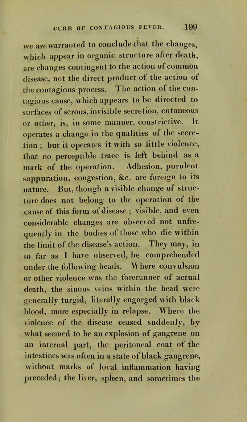 we are warranted to conclude tiiat the changes, which appear in organic structure after death, are changes contingent to the action of common disease, not the direct product of the action of the contagious process. The action of the con- tagious cause, which appears to be directed to surfaces of serous, invisible secretion, cutaneous or other, is, in some manner, constrictive. It operates a change in the qualities of the secre- tion ; but it operates it with so little violence, that no perceptible trace is left behind as a mark of the operation. Adhesion, purulent suppuration, congestion, &c. are foreign to its nature. But, though a visible change of struc- ture does not belong to the operation of the cause of this form of disease ; visible, and even considerable changes are observed not unfre- quently in the bodies of those who die within the limit of the disease's action. They may, in so far as I have observed, be comprehended under the following heads. Where convulsion or other violence was the forerunner of actual death, the sinous veins within the head were generally turgid, literally engorged with black blood, more especially in relapse. Where the violence of the disease ceased suddenly, by what seemed to be an explosion of gangrene on an internal part, the peritoneal coat of the intestines was often in a state of black gangrene, without marks of local inflammation having preceded; the liver, spleen, and sometimes the