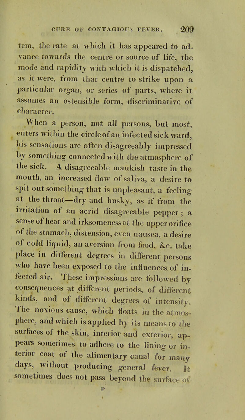 tern, the rate at which it has appeared to ad- vance towards the centre or source of life, the mode and rapidity with which it is dispatched, as it were, from that centre to strike upon a particular organ, or series of parts, where it assumes an ostensible form, discriminative of character. When a person, not all persons, but most, enters within the circle of an infected sick ward, his sensations are often disagreeably impressed by something connected with the atmosphere of the sick. A disagreeable maukish taste in the mouth, an increased flow of saliva, a desire to spit out something that is unpleasant, a feeling at the throat—dry and husky, as if from the irritation of an acrid disagreeable pepper ; a sense of heat and irksomenessat the upper orifice of the stomach, distension, even nausea, a desire of cold liquid, an aversion from food, &c. take place in ditferent degrees in different persons who have been exposed to the influences of in- fected air. These impressions are followed by consequences at different periods, of different kinds, and of different degrees of intensity. The noxious cause, which floats in the atmos- phere, and which is applied by its means to the surfaces of the skin, interior and exterior, ap- pears sometimes to adhere to the lining or in- terior coat of the alimentary canal for many days, without producing general fever. It sometimes does not pass beyond the surface of p