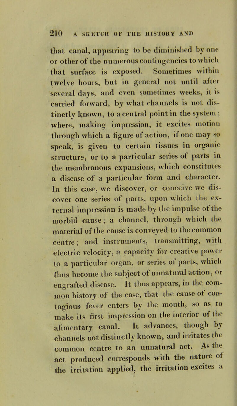 that canal, appearing to be ditninislied by one or other of tlie numerous contingencies to whicli that surface is exposed. Sometimes within twelve hours, but in general not until after several days, and even sometimes weeks, it is carried forward, by what channels is not dis- tinctly known, to a central point in the system ; where, making impression, it excites niotion through whicli a figure of action, if one may so speak, is given to certain tissues in organic structure, or to a particular series of parts in the membranous expansions, which constitutes a disease of a particular form and character. In this case, we discover, or conceive we dis- cover one series of parts, upon which the ex- ternal impression is made by the impulse of the morbid cause; a channel, through which the material of the cause is conveyed to the common centre; and instruments, transmitting, with electric velocity, a capacity for creative power to a particular organ, or series of parts, which thus become the subject of unnatural action, or euo rafted disease. It thus appears, in the com- mon history of the case, that the cause of con- tagious fever enters by the mouth, so as to make its first impression on the interior of the alimentary canal. It advances, though by channels not distinctly known, and irritates the common centre to an unnatural act. As the act produced corresponds with the nature ot the irritation applied, the irritation excites a