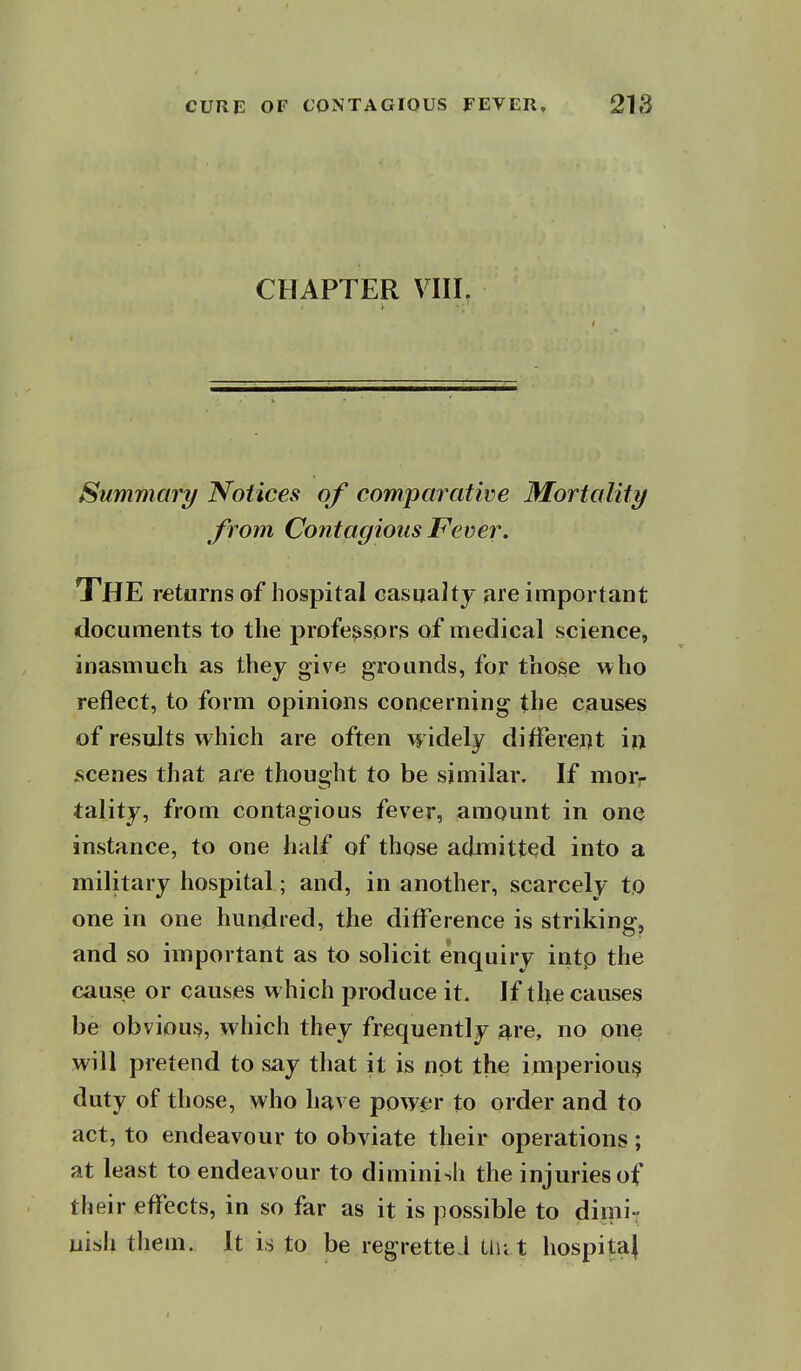 CHAPTER Vni. Summary Notices of comparative Mortality from Contagious Fever. The returns of hospital casualty are important documents to the professors of medical science, inasmuch as they give grounds, for tho^e who reflect, to form opinions concerning the causes of results which are often widely different in scenes that are thought to be similar. If morr tality, from contagious fever, amount in one instance, to one half of those admitted into a military hospital; and, in another, scarcely to one in one hundred, the difference is striking, and so important as to solicit enquiry intp the cause or causes which produce it. If the causes be obvious, which they frequently are, no one will pretend to say that it is not the imperious duty of those, who have power to order and to act, to endeavour to obviate their operations; at least to endeavour to diminish the injuries of their effects, in so far as it is possible to dimi- nish them. It is to be regretteJ the t hospital