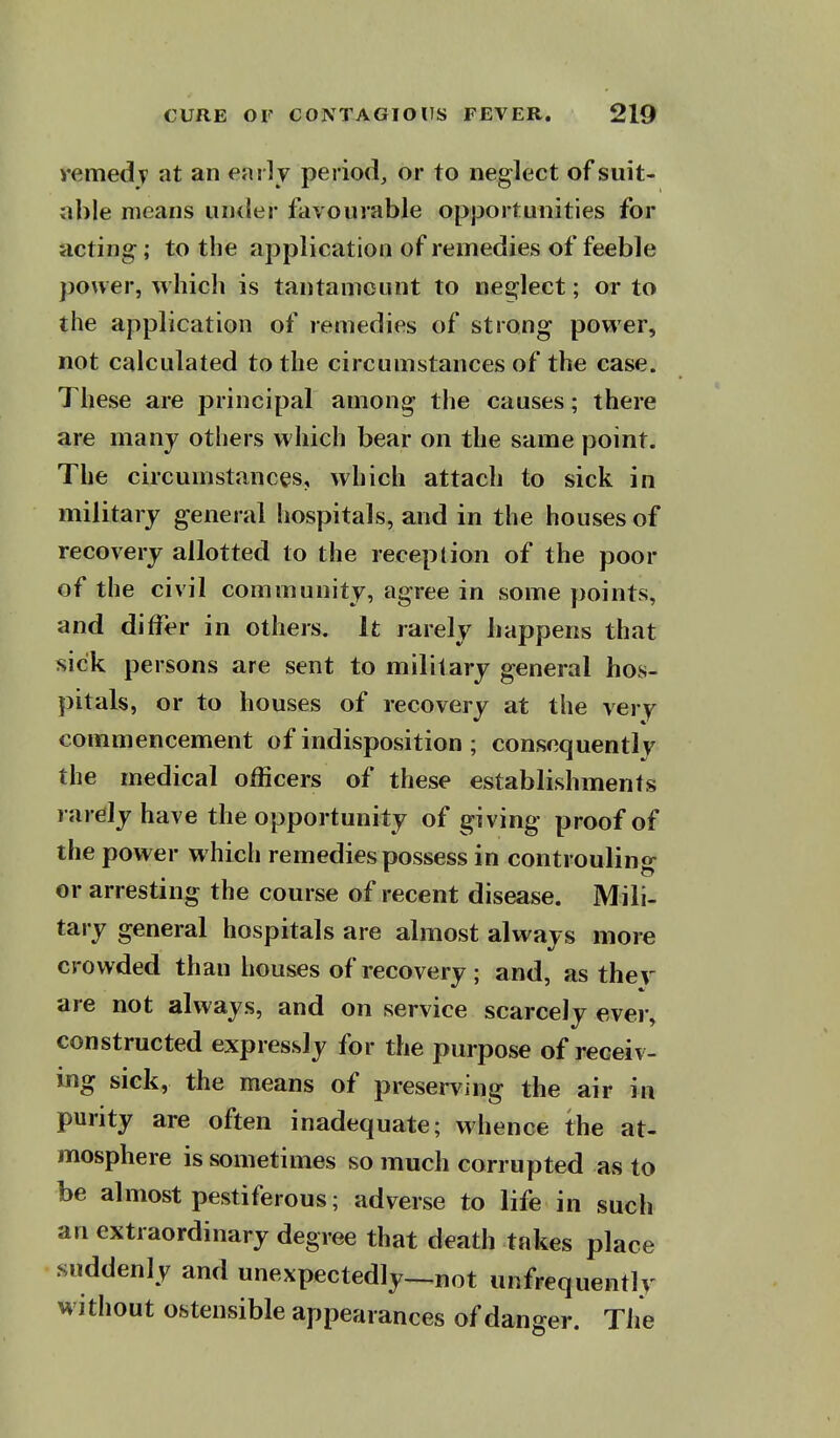 vemedv at an early period, or to neglect of suit- able means under favourable opportunities for acting; to the application of remedies of feeble power, which is tantamount to neglect; or to the application of remedies of strong power, not calculated to the circumstances of the case. These are principal among the causes; there are many others which bear on the same point. The circumstances, which attach to sick in military general hospitals, and in the houses of recovery allotted to the reception of the poor of the civil community, agree in some points, and differ in others. It rarely happens that sick persons are sent to military general hos- pitals, or to houses of recovery at the very commencement of indisposition ; consequently the medical officers of these establishments rarely have the opportunity of giving proof of the power which remedies possess in controuling or arresting the course of recent disease. Mili- tary general hospitals are almost always more crowded than houses of recovery ; and, as thev are not always, and on service scarcely ever, constructed expressly for the purpose of receiv- ing sick, the means of preserving the air in purity are often inadequate; whence the at- mosphere is sometimes so much corrupted as to be almost pestiferous; adverse to life in such an extraordinary degree that death takes place suddenly and unexpectedly—not unfrequently without ostensible appearances of danger. Tiie